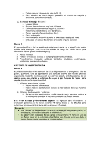• Fiebre materna intraparto de más de 38 °C
• Parto atendido en medio séptico (atención sin normas de asepsia y
antisepsia, contaminación fecal).
2. Factores de Riesgo Menores
• Loquios fétidos
• Ruptura de membranas mayor de 12 horas
• Glóbulos blancos maternos mayor 15,000/mm3
• Instrumentación obstétrica (uso de fórceps).
• Tactos vaginales frecuentes (más de 4).
• Parto prolongado.
• Procedimientos invasivos durante el embarazo y trabajo de parto.
• Embarazo sin calidad de atención prenatal o ninguna atención.
Norma 5
El personal calificado de los servicios de salud responsable de la atención del recién
nacido, debe investigar y reconocer los factores de riesgo del recién nacido para
desarrollar Sepsis (potencialmente séptico):
1. Asfixia neonatal.
2. Falta de técnicas de asepsia al realizar procedimientos médicos.
3. Procedimientos invasivos: catéteres centrales, intubación endotraqueal,
onfaloclisis, exanguinotransfusión.
CRITERIOS DE HOSPITALIZACIÓN
Norma 6
El personal calificado de los servicios de salud responsable de la emergencia, sala de
partos, puerperio, sala de operaciones y/o consulta externa del hospital (médico
especialista, residente, médico general o en servicio social), ante la presencia de un
recién nacido con signos y síntomas de sepsis o con factores de riesgo para
sepsis debe tomar la siguiente actitud:
1. Criterios absolutos de ingreso:
• Recién nacidos sintomáticos.
• Recién nacidos asintomáticos con uno o más factores de riesgo materno
mayores.
2. Criterios de observación / vigilancia:
• Recién nacidos asintomáticos con factores de riesgo menores, educar a
la madre para que vigile al neonato por signos de peligro en casa.
Los recién nacidos potencialmente sépticos se ingresan para observación y
evaluación periódica por lo menos durante 72 horas debido a la dificultad para
determinar tempranamente si cursa con un proceso infeccioso.
Recuerde:
• Los factores de riesgo alertan a la sospecha de sepsis temprana o precoz, sin
embargo su ausencia no descarta la enfermedad.
• La observación cuidadosa de los signos en las primeras 48 horas de vida es
un factor clave en la estrategia diagnóstica para Sepsis temprana dado el
riesgo de una rápida progresión al choque séptico.
 