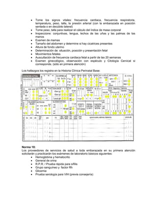 • Tome los signos vitales: frecuencia cardiaca, frecuencia respiratoria,
temperatura, peso, talla, la presión arterial (con la embarazada en posición
sentada o en decúbito lateral)
• Tome peso, talla para realizar el cálculo del índice de masa corporal
• Inspeccione: conjuntivas, lengua, lechos de las uñas y las palmas de las
manos
• Examen de mamas
• Tamaño del abdomen y determine si hay cicatrices presentes
• Altura de fondo uterino
• Determinación de: situación, posición y presentación fetal
• Movimientos fetales
• Auscultación de frecuencia cardiaca fetal a partir de las 20 semanas
• Examen ginecológico, observación con espéculo y Citología Cervical si
corresponde. (sólo en primera atención)
Los hallazgos los registra en la Historia Clínica Perinatal Base:
Norma 18:
Los proveedores de servicios de salud a toda embarazada en su primera atención
solicitarán y practicarán los exámenes de laboratorio básicos siguientes:
• Hemoglobina y hematocrito
• General de orina
• R.P.R. / Prueba rápida para sífilis
• Grupo sanguíneo y factor Rh
• Glicemia
• Prueba serología para VIH (previa consejería)
 