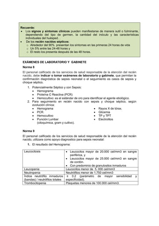 Recuerde:
• Los signos y síntomas clínicos pueden manifestarse de manera sutil o fulminante,
dependiendo del tipo de germen, la cantidad del inóculo y las características
individuales del huésped. .
• De los recién nacidos sépticos:
o Alrededor del 90% presentan los síntomas en las primeras 24 horas de vida
o Un 5% entre las 24-48 horas y
o El resto los presenta después de las 48 horas.
EXÁMENES DE LABORATORIO Y GABINETE
Norma 8
El personal calificado de los servicios de salud responsable de la atención del recién
nacido, debe indicar o tomar exámenes de laboratorio y gabinete, que permitan la
confirmación diagnóstica de sepsis neonatal o el seguimiento es casos de sepsis y
choque séptico.
1. Potencialmente Séptico y con Sepsis:
• Hemograma
• Proteína C Reactiva (PCR)
• Hemocultivo: es el estándar de oro para identificar el agente etiológico.
2. Para seguimiento en recién nacido con sepsis y choque séptico, según
evolución clínica:
• Hemograma
• PCR.
• Hemocultivo
• Punción Lumbar
(citoquímica, gram y cultivo).
• Rayos X de tórax.
• Glicemia
• TP y TPT
• Electrolitos
Norma 9
El personal calificado de los servicios de salud responsable de la atención del recién
nacido, utilizara como apoyo diagnostico para sepsis neonatal:
1. El resultado del Hemograma:
Leucocitosis • Leucocitos mayor de 20.000 cel/mm3 en sangre
periférica, y
• Leucocitos mayor de 25.000 cel/mm3 en sangre
de cordón.
• Con predominio de granulositos inmaduros
Leucopenia Leucocitos menor de 5, 000 cel/mm3
Neutropenia Neutrófilos menor de 1,750 cel/mm3
Índice neutrófilo inmaduros
(bandas) / neutrófilos totales
≥ 0.2 (parámetro de mayor sensibilidad y
especificidad).
Trombocitopenia Plaquetas menores de 100.000 cel/mm3.
 