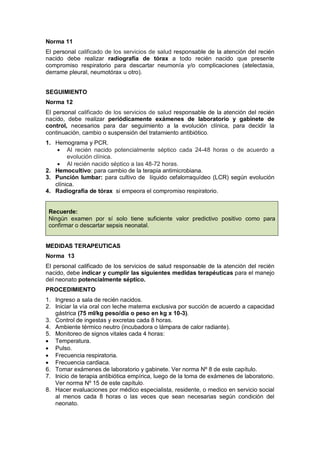 Norma 11
El personal calificado de los servicios de salud responsable de la atención del recién
nacido debe realizar radiografía de tórax a todo recién nacido que presente
compromiso respiratorio para descartar neumonía y/o complicaciones (atelectasia,
derrame pleural, neumotórax u otro).
SEGUIMIENTO
Norma 12
El personal calificado de los servicios de salud responsable de la atención del recién
nacido, debe realizar periódicamente exámenes de laboratorio y gabinete de
control, necesarios para dar seguimiento a la evolución clínica, para decidir la
continuación, cambio o suspensión del tratamiento antibiótico.
1. Hemograma y PCR.
• Al recién nacido potencialmente séptico cada 24-48 horas o de acuerdo a
evolución clínica.
• Al recién nacido séptico a las 48-72 horas.
2. Hemocultivo: para cambio de la terapia antimicrobiana.
3. Punción lumbar: para cultivo de líquido cefalorraquídeo (LCR) según evolución
clínica.
4. Radiografía de tórax si empeora el compromiso respiratorio.
Recuerde:
Ningún examen por sí solo tiene suficiente valor predictivo positivo como para
confirmar o descartar sepsis neonatal.
MEDIDAS TERAPEUTICAS
Norma 13
El personal calificado de los servicios de salud responsable de la atención del recién
nacido, debe indicar y cumplir las siguientes medidas terapéuticas para el manejo
del neonato potencialmente séptico.
PROCEDIMIENTO
1. Ingreso a sala de recién nacidos.
2. Iniciar la vía oral con leche materna exclusiva por succión de acuerdo a capacidad
gástrica (75 ml/kg peso/día o peso en kg x 10-3).
3. Control de ingestas y excretas cada 8 horas.
4. Ambiente térmico neutro (incubadora o lámpara de calor radiante).
5. Monitoreo de signos vitales cada 4 horas:
• Temperatura.
• Pulso.
• Frecuencia respiratoria.
• Frecuencia cardiaca.
6. Tomar exámenes de laboratorio y gabinete. Ver norma Nº 8 de este capítulo.
7. Inicio de terapia antibiótica empírica, luego de la toma de exámenes de laboratorio.
Ver norma Nº 15 de este capítulo.
8. Hacer evaluaciones por médico especialista, residente, o medico en servicio social
al menos cada 8 horas o las veces que sean necesarias según condición del
neonato.
 