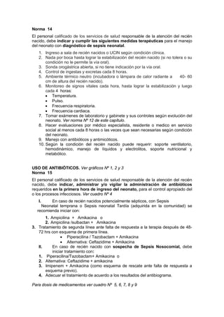 Norma 14
El personal calificado de los servicios de salud responsable de la atención del recién
nacido, debe indicar y cumplir las siguientes medidas terapéuticas para el manejo
del neonato con diagnóstico de sepsis neonatal.
1. Ingreso a sala de recién nacidos o UCIN según condición clínica.
2. Nada por boca hasta lograr la estabilización del recién nacido (si no tolera o su
condición no le permite la vía oral).
3. Sonda orogástrica abierta, si no tiene indicación por la vía oral.
4. Control de ingestas y excretas cada 8 horas.
5. Ambiente térmico neutro (incubadora o lámpara de calor radiante a 40- 60
cm de altura del recién nacido).
6. Monitoreo de signos vitales cada hora, hasta lograr la estabilización y luego
cada 4 horas:
• Temperatura.
• Pulso.
• Frecuencia respiratoria.
• Frecuencia cardiaca.
7. Tomar exámenes de laboratorio y gabinete y sus controles según evolución del
neonato. Ver norma Nº 12 de este capítulo.
8. Hacer evaluaciones por médico especialista, residente o medico en servicio
social al menos cada 8 horas o las veces que sean necesarias según condición
del neonato.
9. Manejo con antibióticos y antimicóticos.
10. Según la condición del recién nacido puede requerir: soporte ventilatorio,
hemodinámico, manejo de líquidos y electrolitos, soporte nutricional y
metabólico.
USO DE ANTIBIÓTICOS. Ver gráficos Nº 1, 2 y 3
Norma 15
El personal calificado de los servicios de salud responsable de la atención del recién
nacido, debe indicar, administrar y/o vigilar la administración de antibióticos
requeridos en la primera hora de ingreso del neonato, para el control apropiado del
o los procesos infecciosos. Ver cuadro Nº 4
I. En caso de recién nacidos potencialmente sépticos, con Sepsis
Neonatal temprana o Sepsis neonatal Tardía (adquirida en la comunidad) se
recomienda iniciar con:
1. Ampicilina + Amikacina o
2. Ampicilina /sulbactan + Amikacina
3. Tratamiento de segunda línea ante falta de respuesta a la terapia después de 48-
72 hrs con esquema de primera línea.
• Piperacilina / Tazobactam + Amikacina
• Alternativa: Ceftazidime + Amikacina
II. En caso de recién nacido con sospecha de Sepsis Nosocomial, debe
iniciar tratamiento con:
1. Piperacilina/Tazobactam+ Amikacina o
2. Alternativa: Ceftazidime + amikacina
3. Imipenem + Amikacina (como esquema de rescate ante falta de respuesta a
esquema previo).
4. Adecuar el tratamiento de acuerdo a los resultados del antibiograma.
Para dosis de medicamentos ver cuadro Nº 5, 6, 7, 8 y 9
 