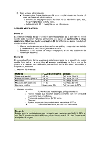 2. Dosis y vía de administración:
• Caspofungina: 2mg/kg/dosis cada 24 horas por vía intravenosa durante 10
días, para todos los recién nacidos.
• Voriconazol: 6mg/kg/dosis cada 12 horas por via intravenosa por 2 dias,
luego 4mg/kg/dosis cada 12 horas.
• Anfotericina B: 0.5 -1 mg/kg/día por vía intravenosa.
SOPORTE VENTILATORIO
Norma 21
El personal calificado de los servicios de salud responsable de la atención del recién
nacido, debe mantener vigilancia permanente por signos de agotamiento o fatiga
respiratoria (Silverman-Andersen mayor de 5), de tal forma que pueda brindarle el
mejor manejo a través de:
1. Uso de ventilación mecánica de acuerdo a evolución y compromiso respiratorio
y hemodinámico, para una oxigenación adecuada.
2. Referencia a un hospital de mayor complejidad, si no hay posibilidad de
ventilación mecánica.
Norma 22
El personal calificado de los servicios de salud responsable de la atención del recién
nacido debe indicar, y suministrar el soporte ventilatorio, de forma que se le
garantice al neonato una adecuada permeabilidad de la vía aérea, ventilación y
oxigenación, mediante:
1. Métodos no invasivos:
MÉTODO FLUJO DE OXIGENO OFRECE
Sistema de Venturi 4-8 lts Fio2 entre 24-40%
Puntas nasales o bigotera 1-4 lts Fio2 entre 24-35%
Mascarillas 1-4 lts Fio2 entre 35-40%
Mascarilla con reservorio 1-4 lts Fio2 hasta de 60%
Campana cefálica Mayores de 8 lts Fio2 mayores de 60%
2. Métodos Invasivos:
• CPAP Nasal o Nasofaríngeo, principalmente en:
o Recién nacidos que respiran espontáneamente pero con dificultad
respiratoria leve a moderada.
o Frecuencia cardiaca mayor de 100 x min.
o Cianosis.
o Apneas en prematuros principalmente menores de 1500 g.
• Ventilación Mecánica, en caso falla ventilatoria.
Recuerde:
Brindar soporte ventilatorio que sea necesario para mantener una SatO2 ≥ 92%, y
una PCO2 que no disminuya el Ph sanguíneo a menos de 7.25, para favorecer el
transporte de oxigeno.
 