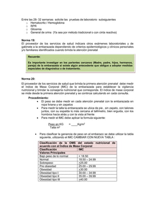 Entre las 28- 32 semanas solicite las pruebas de laboratorio subsiguientes
o Hematocrito / Hemoglobina
o RPR
o Glicemia
o General de orina (Ya sea por método tradicional o con cinta reactiva)
Norma 19:
El proveedor de los servicios de salud indicara otros exámenes laboratoriales y de
gabinete a la embarazada dependiendo de criterios epidemiológicos y clínicos personales
y/o familiares identificados cuando brinda la atención prenatal
Norma 20:
El proveedor de los servicios de salud que brinda la primera atención prenatal debe medir
el índice de Masa Corporal (IMC) de la embarazada para establecer la vigilancia
nutricional y brindar la consejería nutricional que corresponde. El índice de masa corporal
se mide desde la primera atención prenatal y se continúa calculando en cada consulta.
Procedimiento:
• El peso se debe medir en cada atención prenatal con la embarazada en
ropa liviana y sin zapatos
• Para medir la talla la embarazada se ubica de pie , sin zapato, con talones
juntos, con su espalda lo más cercana al tallímetro, bien erguida, con los
hombros hacia atrás y con la vista al frente
• Para medir el IMC debe aplicar la formula siguiente:
Peso en KG = ____Kg/m2
Talla m2
• Para clasificar la ganancia de peso en el embarazo se debe utilizar la tabla
siguiente, utilizando el IMC CAMBIAR CON NUEVA TABLA :
Clasificación de la OMS del estado nutricional de
acuerdo con el Índice de Masa Corporal
Clasificación IMC
Valores Principales
Bajo peso de lo normal < 18.50
Normal 18.50 – 24.99
Sobrepeso >25.00
Pre obesidad 25.00 – 29.99
Obesidad >30.00
Obesidad tipo I 30.00 – 34.99
Obesidad tipo II 35.00 – 39.99
Obesidad tipo III >40.00
Recuerde:
Es importante investigar en los parientes cercanos (Madre, padre, hijos, hermanos,
pareja) de la embarazada si existe algún antecedente que obligue a adoptar medidas
especiales de diagnóstico o de tratamiento.
 