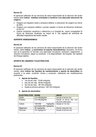 Norma 23
El personal calificado de los servicios de salud responsable de la atención del recién
nacido debe indicar medidas orientadas a mantener una adecuada saturación de
oxigeno.
• Oxigeno con bigotera nasal o campana cefálica: si saturación de oxigeno es menor
de 90%.
• Oxigeno con campana cefálica o puntas nasales: si Score de Silverman Andersen
es de 3-4.
• Valorar ventilación mecánica o referencia a un hospital de mayor complejidad Si
Score de Silverman Andersen es mayor de 5. Ver capitulo de síndrome de
dificultad respiratoria del recién nacido.
SOPORTE HEMODINÁMICO
Norma 24
El personal calificado de los servicios de salud responsable de la atención del recién
nacido, debe indicar y suministrar el soporte hemodinámico necesario, de forma
que se le garantice al neonato una adecuada circulación, perfusión, oxigenación y
volumen circulatorio, según su condición o la disponibilidad del hospital. Ver capítulo
de Choque séptico.
APORTE DE LÍQUIDOS Y ELECTROLITOS
Norma 25
El personal calificado de los servicios de salud responsable de la atención del recién
nacido, debe indicar los líquidos de mantenimiento y aporte de electrolitos de
acuerdo a la edad, condición clínica y evolución, realizando las modificaciones
pertinentes.
1. Aporte de líquidos:
• 1er día de vida: 70-80 ml/kg/día
• 2do día de vida: 80-90 ml/kg/día
• 3er día de vida: 90-100 ml/kg/día
• Hasta la primera semana: 100-150 ml/kg/día.
2. Aporte de electrolitos:
ELECTROLITOS DOSIS INICIO
Sodio: 2-4 mEq/kg/día Desde el tercer día
Potasio 2-4 mEq/kg/día Desde el tercer día, con
diuresis adecuada
Calcio: 100-500 mg/kg/día,
promedio 200 mg/kg/día
Desde el 1er día
Magnesio 30 mg/kg/día. Desde segundo día
Glucosa 4-6 mg/kg/min Desde el primer día
 