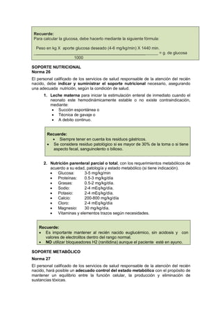 Recuerde:
Para calcular la glucosa, debe hacerlo mediante la siguiente fórmula:
Peso en kg X aporte glucosa deseado (4-6 mg/kg/min) X 1440 min.
_________________________________________________ = g. de glucosa
1000
SOPORTE NUTRICIONAL
Norma 26
El personal calificado de los servicios de salud responsable de la atención del recién
nacido, debe indicar y suministrar el soporte nutricional necesario, asegurando
una adecuada nutrición, según la condición de salud.
1. Leche materna para iniciar la estimulación enteral de inmediato cuando el
neonato este hemodinámicamente estable o no existe contraindicación,
mediante:
• Succión espontánea o
• Técnica de gavaje o
• A debito continuo.
Recuerde:
• Siempre tener en cuenta los residuos gástricos.
• Se considera residuo patológico si es mayor de 30% de la toma o si tiene
aspecto fecal, sanguinolento o bilioso.
2. Nutrición parenteral parcial o total, con los requerimientos metabólicos de
acuerdo a su edad, patología y estado metabólico (si tiene indicación).
• Glucosa: 3-5 mg/kg/min
• Proteínas: 0.5-3 mg/kg/día
• Grasas: 0.5-2 mg/kg/día.
• Sodio: 2-4 mEq/kg/día.
• Potasio: 2-4 mEq/kg/día.
• Calcio: 200-800 mg/kg/día
• Cloro: 2-4 mEq/kg/día
• Magnesio: 30 mg/kg/día.
• Vitaminas y elementos trazos según necesidades.
Recuerde:
• Es importante mantener al recién nacido euglucémico, sin acidosis y con
valores de electrolitos dentro del rango normal.
• NO utilizar bloqueadores H2 (ranitidina) aunque el paciente esté en ayuno.
SOPORTE METABÓLICO
Norma 27
El personal calificado de los servicios de salud responsable de la atención del recién
nacido, hará posible un adecuado control del estado metabólico con el propósito de
mantener un equilibrio entre la función celular, la producción y eliminación de
sustancias tóxicas.
 