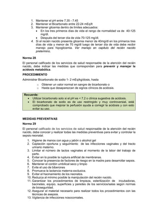 1. Mantener el pH entre 7.35 - 7.45
2. Mantener el Bicarbonato entre 22-24 mEq/lt
3. Mantener glicemia dentro de límites adecuados:
• En los tres primeros días de vida el rango de normalidad va de 40-125
mg/dl.
• Después del tercer día de vida 70-125 mg/dl.
4. Si el recién nacido presenta glicemia menor de 40mg/dl en los primeros tres
días de vida y menor de 70 mg/dl luego de tercer día de vida debe recibir
manejo para hipoglicemia. Ver manejo en capitulo del recién nacido
pretermino.
Norma 28
El personal calificado de los servicios de salud responsable de la atención del recién
nacido, debe indicar las medidas que correspondan para prevenir y manejar la
acidosis metabólica.
PROCEDIMIENTO
Administrar Bicarbonato de sodio 1- 2 mEq/kg/dosis, hasta
o Obtener un valor normal en sangre de bicarbonato o
o Hasta que desaparezcan de signos clínicos de acidosis.
Recuerde:
• Utilizar bicarbonato solo si el pH es < 7.2 o clínica sugestiva de acidosis.
• El bicarbonato de sodio es de uso restringido y muy controversial, está
comprobado que mejorar la perfusión ayuda a corregir la acidosis y con esto
evitar su uso.
MEDIDAS PREVENTIVAS
Norma 29
El personal calificado de los servicios de salud responsable de la atención del recién
nacido, debe conocer y realizar todas las medidas preventivas para evitar y controlar la
sepsis neonatal.
1. Higiene de manos con agua y jabón o alcohol gel
2. Captación oportuna y seguimiento de las infecciones vaginales y del tracto
urinario materno.
3. Limitar el número de tactos vaginales al momento de la labor del trabajo de
parto.
4. Evitar en lo posible la ruptura artificial de membranas.
5. Conocer la presencia de factores de riesgo en la madre para desarrollar sepsis.
6. Mantener el cordón umbilical seco y limpio
7. Evite el uso de biberones
8. Promueva la lactancia materna exclusiva.
9. Evitar el hacinamiento de los neonatos.
10. Reduzca al mínimo posible la manipulación del recién nacido.
11. Garantizar los procedimientos de limpieza, esterilización de incubadoras,
bacinetes, equipo, superficies y paredes de los servicios/salas según normas
de bioseguridad.
12. Asegurar el material necesario para realizar todos los procedimientos con las
técnicas de asepsia.
13. Vigilancia de infecciones nosocomiales.
 