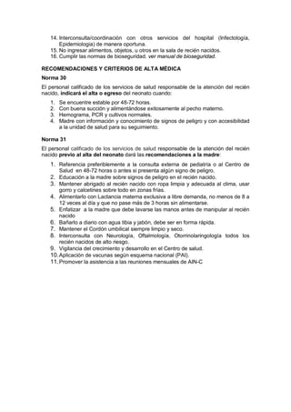 14. Interconsulta/coordinación con otros servicios del hospital (Infectología,
Epidemiologia) de manera oportuna.
15. No ingresar alimentos, objetos, u otros en la sala de recién nacidos.
16. Cumplir las normas de bioseguridad. ver manual de bioseguridad.
RECOMENDACIONES Y CRITERIOS DE ALTA MÉDICA
Norma 30
El personal calificado de los servicios de salud responsable de la atención del recién
nacido, indicará el alta o egreso del neonato cuando:
1. Se encuentre estable por 48-72 horas.
2. Con buena succión y alimentándose exitosamente al pecho materno.
3. Hemograma, PCR y cultivos normales.
4. Madre con información y conocimiento de signos de peligro y con accesibilidad
a la unidad de salud para su seguimiento.
Norma 31
El personal calificado de los servicios de salud responsable de la atención del recién
nacido previo al alta del neonato dará las recomendaciones a la madre:
1. Referencia preferiblemente a la consulta externa de pediatría o al Centro de
Salud en 48-72 horas o antes si presenta algún signo de peligro.
2. Educación a la madre sobre signos de peligro en el recién nacido.
3. Mantener abrigado al recién nacido con ropa limpia y adecuada al clima, usar
gorro y calcetines sobre todo en zonas frías.
4. Alimentarlo con Lactancia materna exclusiva a libre demanda, no menos de 8 a
12 veces al día y que no pase más de 3 horas sin alimentarse.
5. Enfatizar a la madre que debe lavarse las manos antes de manipular al recién
nacido
6. Bañarlo a diario con agua tibia y jabón, debe ser en forma rápida.
7. Mantener el Cordón umbilical siempre limpio y seco.
8. Interconsulta con Neurología, Oftalmología, Otorrinolaringología todos los
recién nacidos de alto riesgo.
9. Vigilancia del crecimiento y desarrollo en el Centro de salud.
10.Aplicación de vacunas según esquema nacional (PAI).
11.Promover la asistencia a las reuniones mensuales de AIN-C
 
