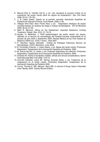 6. Manuel Díaz Á, Yamilka Viel R, y col. ¿Es necesaria la punción lumbar en la
evaluación del recién nacido febril sin signos de focalización?. Rev Chil Infect
2008; 25 (3): 179-183.
7. J. B. López Sastre. Sepsis en el período neonatal. Asociación Española de
Pediatría de Atención Primaria. Evid Pediatr. 2008; 4: 68.
8. Villegas Silva Raúl, Muro Flores Raúl, y col. Diagnóstico etiológico de sepsis
neonatal basado en factores de riesgo e índices hematológicos. Enf Inf Microbiol
2008, 28 (2): 51-59.
9. Mark R. Mercurio. Ethics for the Pediatrician: Imperiled Newborns: Limiting
Treatment. Pediatr. Rev. 2010; 31; 72-75.
10. Aguilar, H, Meléndez, J. Perfil epidemiológico del recién nacido con sepsis,
atendido en el servicio de neonatología del Hospital Escuela comprendido en el
periodo de julio 2004 a septiembre 2006. Revista Médica de los Post Grados de
Medicina UNAH Vol. 10 No 1 Enero - Abril 2007.
11. P. Sánchez. Sepsis Neonatal. Unidad de Patología Infecciosa Servicio de
Neonatología. HUVH. Barcelona. Junio 2008.
12. B. Fernández Colomer, J. López Sastre, y col. Sepsis del recién nacido. Protocolos
Diagnóstico Terapéuticos de la Asociación Española de Pediatría, 2008.
13. M. García del Río, G. Lastra, y col. Protocolo diagnóstico de infección. Protocolos
Diagnóstico Terapéuticos de la Asociación Española de Pediatría, 2008.
14. Chiswick M. Infants of borderline viability: ethical and clinical considerations. Semin
Fetal Neonatal Med. Feb 2008; 13:8-15.
15. Guzmán Cabañas Juana Mª, Gómez Guzmán Elena, y col. Trastornos de la
coagulación en el recién nacido. Protocolos Diagnóstico Terapéuticos de la
Asociación Española de Pediatría 2008.
16. Young, Thomas E. MD, Mangun, Barry MD. A manual of Drugs Used in Neonatal
Care: Neofax 2009. Twenty-Second Edition.
 