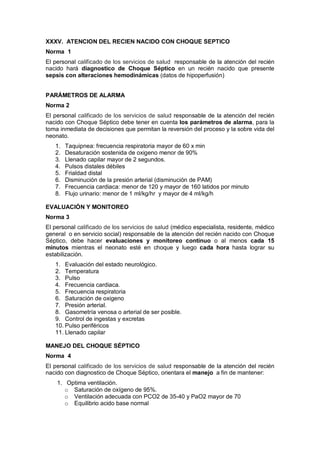 XXXV. ATENCION DEL RECIEN NACIDO CON CHOQUE SEPTICO
Norma 1
El personal calificado de los servicios de salud responsable de la atención del recién
nacido hará diagnostico de Choque Séptico en un recién nacido que presente
sepsis con alteraciones hemodinámicas (datos de hipoperfusión)
PARÁMETROS DE ALARMA
Norma 2
El personal calificado de los servicios de salud responsable de la atención del recién
nacido con Choque Séptico debe tener en cuenta los parámetros de alarma, para la
toma inmediata de decisiones que permitan la reversión del proceso y la sobre vida del
neonato.
1. Taquipnea: frecuencia respiratoria mayor de 60 x min
2. Desaturación sostenida de oxigeno menor de 90%
3. Llenado capilar mayor de 2 segundos.
4. Pulsos distales débiles
5. Frialdad distal
6. Disminución de la presión arterial (disminución de PAM)
7. Frecuencia cardiaca: menor de 120 y mayor de 160 latidos por minuto
8. Flujo urinario: menor de 1 ml/kg/hr y mayor de 4 ml/kg/h
EVALUACIÓN Y MONITOREO
Norma 3
El personal calificado de los servicios de salud (médico especialista, residente, médico
general o en servicio social) responsable de la atención del recién nacido con Choque
Séptico, debe hacer evaluaciones y monitoreo continuo o al menos cada 15
minutos mientras el neonato esté en choque y luego cada hora hasta lograr su
estabilización.
1. Evaluación del estado neurológico.
2. Temperatura
3. Pulso
4. Frecuencia cardiaca.
5. Frecuencia respiratoria
6. Saturación de oxigeno
7. Presión arterial.
8. Gasometría venosa o arterial de ser posible.
9. Control de ingestas y excretas
10. Pulso periféricos
11. Llenado capilar
MANEJO DEL CHOQUE SÉPTICO
Norma 4
El personal calificado de los servicios de salud responsable de la atención del recién
nacido con diagnostico de Choque Séptico, orientara el manejo a fin de mantener:
1. Optima ventilación.
o Saturación de oxígeno de 95%.
o Ventilación adecuada con PCO2 de 35-40 y PaO2 mayor de 70
o Equilibrio acido base normal
 