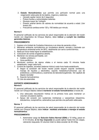 2. Estado Hemodinámico que permita una perfusión normal para una
oxigenación adecuada de los tejidos, órganos y sistemas.
o Llenado capilar menor de 2 segundos
o Pulsos fuertes y extremidades calientes
o Diuresis mayor de 1ml/kg/hr
o Presión arterial dentro de valores de normalidad de acuerdo a edad. (Ver
Anexo 24)
o Frecuencia cardiaca entre 120 y 160 latidos por minuto.
Norma 5
El personal calificado de los servicios de salud responsable de la atención del recién
nacido con diagnóstico de Choque Séptico, debe indicar y cumplir las medidas
generales básicas:
PROCEDIMIENTO
1. Ingreso a la Unidad de Cuidados Intensivos o en área de paciente crítico.
2. Mantener ambiente normotérmico en incubadora abierta, cerrada o bacinete con
temperatura ambiental entre 34-36ºC, idealmente con servo control térmico.
3. Nada por boca hasta lograr la estabilización.
4. Colocación de sonda orogástrica abierta.
5. Mantener vía venosa permeable, con
• Catéter umbilical o
• Vena periférica
6. Monitoreo continuo de signos vitales o al menos cada 15 minutos hasta
estabilizarlo, luego cada hora.
7. Control de ingestas, excretas (balance hídrico) cada hora hasta estabilizarlo
8. Según la condición del recién nacido puede requerir soporte ventilatorio,
manejo de líquidos y electrolitos, soporte metabólico/nutricional, uso de
antibióticos y antimicóticos y exámenes de laboratorio/gabinete. Ver capitulo de
Sepsis neonatal.
9. Soporte hemodinámico
10. Uso de esteroides
SOPORTE HEMODINAMICO
Norma 6
El personal calificado de los servicios de salud responsable de la atención del recién
nacido con Choque Séptico deberá mantener el estado hemodinámico a través de:
1. Una adecuada resucitación hídrica en la primera hora para mantener un
volumen circulatorio óptimo.
2. Apoyo del corazón con sustancias inotrópicas y vasoactivas (dopamina,
dobutamina, norepinefrina, adrenalina) que permita una perfusión adecuada.
Norma 7
El personal calificado de los servicios de salud responsable de la atención del recién
nacido con Choque Séptico, debe indicar medidas orientadas a manejar el estado
hemodinámico.
PROCEDIMIENTO
1. Administrar carga de Solución Salina Normal (SSN) a 10 ml/kg, pasar en
5-10 minutos, si no hay respuesta se puede aplicar hasta tres (3) cargas,
valorando respuesta. El volumen total no debe exceder de 40 ml/kg.
 