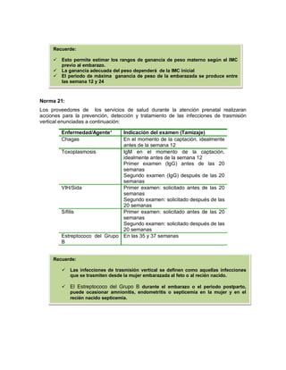 Norma 21:
Los proveedores de los servicios de salud durante la atención prenatal realizaran
acciones para la prevención, detección y tratamiento de las infecciones de trasmisión
vertical enunciadas a continuación:
Enfermedad/Agente* Indicación del examen (Tamizaje)
Chagas En el momento de la captación, idealmente
antes de la semana 12
Toxoplasmosis IgM en el momento de la captación,
idealmente antes de la semana 12
Primer examen (IgG) antes de las 20
semanas
Segundo examen (IgG) después de las 20
semanas
VIH/Sida Primer examen: solicitado antes de las 20
semanas
Segundo examen: solicitado después de las
20 semanas
Sífilis Primer examen: solicitado antes de las 20
semanas
Segundo examen: solicitado después de las
20 semanas
Estreptococo del Grupo
B
En las 35 y 37 semanas
Recuerde:
 Las infecciones de trasmisión vertical se definen como aquellas infecciones
que se trasmiten desde la mujer embarazada al feto o al recién nacido.
 El Estreptococo del Grupo B durante el embarazo o el periodo postparto,
puede ocasionar amnionitis, endometritis o septicemia en la mujer y en el
recién nacido septicemia.
Recuerde:
 Esto permite estimar los rangos de ganancia de peso materno según el IMC
previo al embarazo.
 La ganancia adecuada del peso dependerá de la IMC inicial
 El periodo de máxima ganancia de peso de la embarazada se produce entre
las semana 12 y 24
 