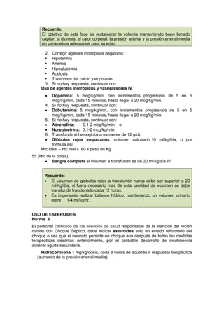 Recuerde:
El objetivo de esta fase es restablecer la volemia manteniendo buen llenado
capilar, la diuresis, el calor corporal, la presión arterial y la presión arterial media
en parámetros adecuados para su edad.
2. Corregir agentes inotrópicos negativos:
• Hipotermia
• Anemia
• Hipoglucemia
• Acidosis
• Trastornos del calcio y el potasio.
3. Si no hay respuesta, continuar con:
Uso de agentes inotrópicos y vasopresores IV
• Dopamina: 5 mcg/kg/min, con incrementos progresivos de 5 en 5
mcg/kg/min, cada 15 minutos, hasta llegar a 20 mcg/kg/min.
4. Si no hay respuesta, continuar con:
• Dobutamina: 5 mcg/kg/min, con incrementos progresivos de 5 en 5
mcg/kg/min, cada 15 minutos, hasta llegar a 20 mcg/kg/min.
5. Si no hay respuesta, continuar con:
• Adrenalina: 0.1-2 mcg/kg/min o
• Norepinefrina: 0.1-2 mcg/kg/min
6. Transfundir si hemoglobina es menor de 12 g/dL
• Glóbulos rojos empacados, volumen calculado:10 ml/kg/día, o por
formula así:
Htc ideal – htc real x 80 x peso en Kg
55 (Htc de la bolsa)
• Sangre completa el volumen a transfundir es de 20 ml/kg/día IV
Recuerde:
• El volumen de glóbulos rojos a transfundir nunca debe ser superior a 20
ml/Kg/día, si fuera necesario mas de esta cantidad de volumen se debe
transfundir fraccionado cada 12 horas.
• Es importante realizar balance hídrico, manteniendo un volumen urinario
entre 1-4 ml/kg/hr.
USO DE ESTEROIDES
Norma 8
El personal calificado de los servicios de salud responsable de la atención del recién
nacido con Choque Séptico, debe indicar esteroides solo en estado refractario del
choque o sea que el neonato persiste en choque aun después de todas las medidas
terapéuticas descritas anteriormente, por el probable desarrollo de insuficiencia
adrenal aguda secundaria.
Hidrocortisona 1 mg/kg/dosis, cada 8 horas de acuerdo a respuesta terapéutica
(aumento de la presión arterial media).
 