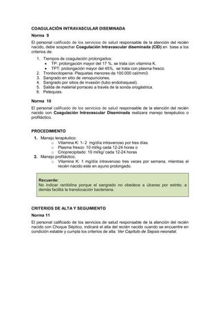 COAGULACIÓN INTRAVASCULAR DISEMINADA
Norma 9
El personal calificado de los servicios de salud responsable de la atención del recién
nacido, debe sospechar Coagulación Intravascular diseminada (CID) en base a los
criterios de:
1. Tiempos de coagulación prolongados:
• TP: prolongación mayor del 17 %, se trata con vitamina K.
• TPT: prolongación mayor del 45%, se trata con plasma fresco.
2. Tronbocitopenia: Plaquetas menores de 100.000 cel/mm3.
3. Sangrado en sitio de venopunciones.
4. Sangrado por sitios de invasión (tubo endotraqueal).
5. Salida de material porraceo a través de la sonda orogástrica.
6. Petequias.
Norma 10
El personal calificado de los servicios de salud responsable de la atención del recién
nacido con Coagulación Intravascular Diseminada realizara manejo terapéutico o
profiláctico.
PROCEDIMIENTO
1. Manejo terapéutico:
o Vitamina K: 1- 2 mg/día intravenoso por tres días.
o Plasma fresco: 10 ml/kg cada 12-24 horas o
o Crioprecipitado: 10 ml/kg/ cada 12-24 horas
2. Manejo profiláctico.
o Vitamina K: 1 mg/día intravenoso tres veces por semana, mientras el
recién nacido este en ayuno prolongado.
Recuerde:
No indicar ranitidina porque el sangrado no obedece a úlceras por estrés; a
demás facilita la translocación bacteriana.
CRITERIOS DE ALTA Y SEGUIMIENTO
Norma 11
El personal calificado de los servicios de salud responsable de la atención del recién
nacido con Choque Séptico, indicará el alta del recién nacido cuando se encuentre en
condición estable y cumpla los criterios de alta. Ver Capítulo de Sepsis neonatal.
 