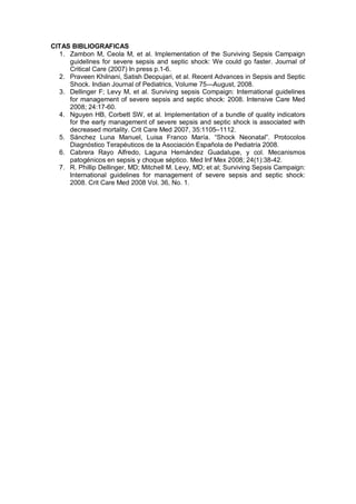 CITAS BIBLIOGRAFICAS
1. Zambon M, Ceola M, et al. Implementation of the Surviving Sepsis Campaign
guidelines for severe sepsis and septic shock: We could go faster. Journal of
Critical Care (2007) In press p.1-6.
2. Praveen Khilnani, Satish Deopujari, et al. Recent Advances in Sepsis and Septic
Shock. Indian Journal of Pediatrics, Volume 75—August, 2008.
3. Dellinger F; Levy M, et al. Surviving sepsis Compaign: International guidelines
for management of severe sepsis and septic shock: 2008. Intensive Care Med
2008; 24:17-60.
4. Nguyen HB, Corbett SW, et al. Implementation of a bundle of quality indicators
for the early management of severe sepsis and septic shock is associated with
decreased mortality. Crit Care Med 2007, 35:1105–1112.
5. Sánchez Luna Manuel, Luisa Franco María. “Shock Neonatal”. Protocolos
Diagnóstico Terapéuticos de la Asociación Española de Pediatría 2008.
6. Cabrera Rayo Alfredo, Laguna Hernández Guadalupe, y col. Mecanismos
patogénicos en sepsis y choque séptico. Med Inf Mex 2008; 24(1):38-42.
7. R. Phillip Dellinger, MD; Mitchell M. Levy, MD; et al; Surviving Sepsis Campaign:
International guidelines for management of severe sepsis and septic shock:
2008. Crit Care Med 2008 Vol. 36, No. 1.
 