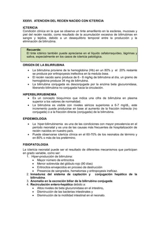 XXXVI. ATENCION DEL RECIEN NACIDO CON ICTERICIA
ICTERICIA
Condición clínica en la que se observa un tinte amarillento en la escleras, mucosas y
piel del recién nacido, como resultado de la acumulación excesiva de bilirrubinas en
sangre y tejidos, debido a un desequilibrio temporal entre la producción y la
eliminación de bilirrubina.
Recuerde:
El tinte ictérico también puede apreciarse en el líquido cefalorraquídeo, lágrimas y
saliva, especialmente en los casos de ictericia patológica.
ORIGEN DE LA BILIRRUBINA
• La bilirrubina proviene de la hemoglobina (Hb) en un 80% y el 20% restante
se produce por eritropoyesis inefectiva en la medula ósea.
• El recién nacido sano produce de 6 - 8 mg/kg de bilirrubina al día, un gramo de
hemoglobina produce 34 mg de bilirrubina.
• La bilirrubina conjugada es desconjugada por la enzima beta glucuronidasa,
liberando bilirrubina no conjugada hacia la circulación.
HIPERBILIRRUBINEMIA
• Es un concepto bioquímico que indica una cifra de bilirrubina en plasma
superior a los valores de normalidad.
• La bilirrubina es visible con niveles séricos superiores a 6-7 mg/dL, este
incremento puede producirse en base al aumento de la fracción indirecta (no
conjugada) o a la fracción directa (conjugada) de la bilirrubina.
EPIDEMIOLOGIA
• La hiper-bilirrubinemia es una de las condiciones con mayor prevalencia en el
período neonatal y es una de las causas más frecuentes de hospitalización de
recién nacidos en nuestro país.
• Puede observarse ictericia clínica en el 60-70% de los neonatos de término y
en 80% o más de los pretérmino.
FISIOPATOLOGIA
La ictericia neonatal puede ser el resultado de diferentes mecanismos que participan
en grado variable, como ser:
1. Hiper-producción de bilirrubina:
• Mayor número de eritrocitos
• Menor sobrevida del glóbulo rojo (90 días)
• Eritrocitos envejecidos en proceso de destrucción
• Presencia de sangrados, hematomas y eritropoyesis ineficaz.
2. Inmadurez del sistema de captación y conjugación hepático de la
bilirrubina.
3. Anomalía en la excreción biliar de la bilirrubina conjugada.
4. Recirculación entero-hepática debido a:
• Altos niveles de beta glucuronidasa en el intestino,
• Disminución de las bacterias intestinales y
• Disminución de la motilidad intestinal en el neonato.
 