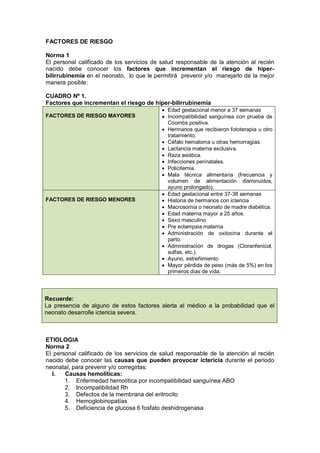 FACTORES DE RIESGO
Norma 1
El personal calificado de los servicios de salud responsable de la atención al recién
nacido debe conocer los factores que incrementan el riesgo de hiper-
bilirrubinemia en el neonato, lo que le permitirá prevenir y/o manejarlo de la mejor
manera posible:
CUADRO Nº 1.
Factores que incrementan el riesgo de hiper-bilirrubinemia
FACTORES DE RIESGO MAYORES
• Edad gestacional menor a 37 semanas
• Incompatibilidad sanguínea con prueba de
Coombs positiva.
• Hermanos que recibieron fototerapia u otro
tratamiento.
• Céfalo hematoma u otras hemorragias.
• Lactancia materna exclusiva.
• Raza asiática.
• Infecciones perinatales.
• Policitemia.
• Mala técnica alimentaria (frecuencia y
volumen de alimentación disminuidos,
ayuno prolongado).
FACTORES DE RIESGO MENORES
• Edad gestacional entre 37-38 semanas
• Historia de hermanos con ictericia
• Macrosomia o neonato de madre diabética.
• Edad materna mayor a 25 años.
• Sexo masculino.
• Pre eclampsia materna
• Administración de oxitocina durante el
parto.
• Administración de drogas (Cloranfenicol,
sulfas, etc.).
• Ayuno, estreñimiento
• Mayor pérdida de peso (más de 5%) en los
primeros días de vida.
Recuerde:
La presencia de alguno de estos factores alerta al médico a la probabilidad que el
neonato desarrolle ictericia severa.
ETIOLOGIA
Norma 2
El personal calificado de los servicios de salud responsable de la atención al recién
nacido debe conocer las causas que pueden provocar ictericia durante el periodo
neonatal, para prevenir y/o corregirlas:
I. Causas hemolíticas:
1. Enfermedad hemolítica por incompatibilidad sanguínea ABO
2. Incompatibilidad Rh
3. Defectos de la membrana del eritrocito
4. Hemoglobinopatías
5. Deficiencia de glucosa 6 fosfato deshidrogenasa
 