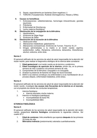 6. Sepsis, especialmente por bacterias Gram negativas (-)
7. TORCHS (Toxoplasmosis, Rubéola Citomegalovirus, Herpes y Sífilis).
II. Causas no hemolíticas
1. Extravasaciones: cefalohematomas, hemorragia intraventricular, grandes
equimosis.
2. Policitemia
3. Enfermedad de Hirschprung
4. Leche materna (fisiológica)
III. Disminución de la conjugación de la bilirrubina
1. Hipotiroidismo
2. Síndrome de Gliger Najar
3. Síndrome de Gilber
IV. Disminución de la excreción de la bilirrubina
1. Obstrucción biliar
2. Alteraciones metabólicas: galactosemia
3. Alteraciones cromosómicas: Síndrome de Turnner, Trisomía 18, 21
4. Drogas administradas a la madre o al recién nacido: aspirina,
acetaminofen, sulfas, rifampicina, eritromicina, tetraciclina, Cloranfenicol,
alcohol, oxitocina, entre otras.
Norma 3
El personal calificado de los servicios de salud de salud responsable de la atención del
recién nacido, para realizar el diagnostico etiológico de la ictericia debe considerar:
1. Edad gestacional: si el recién nacido es de termino o pretérmino
2. Edad cronológica de aparición de la ictericia: primer día, en la primera
semana de vida o posterior a la primera semana de vida.
3. Componentes de la bilirrubina: conjugada o no conjugada.
4. Analizar la presencia de factores de riesgo de neuro-toxicidad.
5. Definir si la ictericia constituye una enfermedad o si es manifestación de un
proceso (Sepsis, enfermedad metabólica, entre otras).
Norma 4
El personal calificado de los servicios de salud de salud responsable de la atención del
recién nacido, investigara las causas más frecuentes de la ictericia en el neonato,
con el propósito de orientar las conductas terapéuticas:
1. Ictericia fisiológica:
• Ictericia asociada a leche materna.
2. Ictericia no fisiológica (patológica):
• incompatibilidad de factor Rh.
• Incompatibilidad ABO.
ICTERICIA FISIOLÓGICA
Norma 5
El personal calificado de los servicios de salud responsable de la atención del recién
nacido, sospechara Ictericia fisiológica considerando lo siguientes criterios. Ver
cuadro Nº 2
1. Edad de comienzo: tinte amarillento que aparece después de las primeras
24 horas de vida.
2. Bilirrubina indirecta (predominante) valorados cuantitativamente:
 