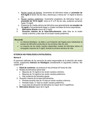 • Recién nacido de término: Incremento de bilirrubina hasta un promedio de
6-8 mg/dl al tercer día de vida y disminuye a menos de 1.5 mg/dl al décimo
día.
• Recién nacidos pretérmino: Incremento progresivo de bilirrubina hasta un
promedio de 10-12 mg/dl entre el 4º a 6º día de vida, pudiendo aumentar
hasta 15 mg/dl.
• Presencia de niveles séricos de bilirrubina que generalmente no exceden de
15 mg/dl y frecuentemente llegan a niveles normales de forma espontánea.
3. Bilirrubina directa menor de 2 mg/dl.
4. Duración máxima de la hiper-bilirrubinemia: siete días en el recién
nacido a término y diez días en el recién nacido pretérmino.
Recuerde
• La ictericia fisiológica se debe a una limitación del hígado para metabolizar el
exceso de bilirrubina producida en los primeros días de vida.
• La mayoría de los recién nacidos desarrollan niveles de bilirrubina sérica no
conjugada mayores de 2 mg/dl, durante la primera semana de vida.
ICTERICIA NO FISIOLÓGICA (PATOLÓGICA)
Norma 6
El personal calificado de los servicios de salud responsable de la atención del recién
nacido, sospechara Ictericia no fisiológica considerando lo siguientes criterios. Ver
cuadro Nº 2
1. Edad de comienzo: se produce en las primeras 24 horas de vida.
2. Niveles de bilirrubina sérica total:
• Mayores de 15 mg/dl en los recién nacidos a término.
• Mayores de 10 mg/dl en los recién nacidos pretérmino.
• Hay evidencia de hemolisis aguda.
3. Duración máxima de la hiper-bilirrubinemia:
• Persiste durante más de 10 días en recién nacidos a término.
• Persiste hasta 21 días en recién nacidos pretérmino.
• Cuya tasa de elevación de bilirrubina es mayor de 0.5 mg/dl/hora.
4. Bilirrubina directa mayor de 2 mg/dl.
 