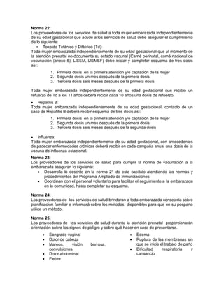 Norma 22:
Los proveedores de los servicios de salud a toda mujer embarazada independientemente
de su edad gestacional que acude a los servicios de salud debe asegurar el cumplimiento
de lo siguiente:
• Toxoide Tetánico y Diftérico (Td):
Toda mujer embarazada independientemente de su edad gestacional que al momento de
la atención prenatal no documenta su estado vacunal (Carné perinatal, carné nacional de
vacunación (anexo 8), LISEM, LISMEF) debe iniciar y completar esquema de tres dosis
así:
1. Primera dosis en la primera atención y/o captación de la mujer
2. Segunda dosis un mes después de la primera dosis
3. Tercera dosis seis meses después de la primera dosis
Toda mujer embarazada independientemente de su edad gestacional que recibió un
refuerzo de Td a los 11 años deberá recibir cada 10 años una dosis de refuerzo.
• Hepatitis B:
Toda mujer embarazada independientemente de su edad gestacional, contacto de un
caso de Hepatitis B deberá recibir esquema de tres dosis así:
1. Primera dosis en la primera atención y/o captación de la mujer
2. Segunda dosis un mes después de la primera dosis
3. Tercera dosis seis meses después de la segunda dosis
• Influenza:
Toda mujer embarazada independientemente de su edad gestacional, con antecedentes
de padecer enfermedades crónicas deberá recibir en cada campaña anual una dosis de la
vacuna de influenza estacional.
Norma 23:
Los proveedores de los servicios de salud para cumplir la norma de vacunación a la
embarazada aseguran lo siguiente:
• Desarrolla lo descrito en la norma 21 de este capítulo atendiendo las normas y
procedimientos del Programa Ampliado de Inmunizaciones
• Coordinan con el personal voluntario para facilitar el seguimiento a la embarazada
en la comunidad, hasta completar su esquema.
Norma 24:
Los proveedores de los servicios de salud brindaran a toda embarazada consejería sobre
planificación familiar e informará sobre los métodos disponibles para que en su posparto
utilice un método.
Norma 25:
Los proveedores de los servicios de salud durante la atención prenatal proporcionarán
orientación sobre los signos de peligro y sobre qué hacer en caso de presentarse.
• Sangrado vaginal
• Dolor de cabeza
• Mareos, visión borrosa,
convulsiones
• Dolor abdominal
• Fiebre
• Edema
• Ruptura de las membranas sin
que se inicie el trabajo de parto
• Dificultad respiratoria y
cansancio
 
