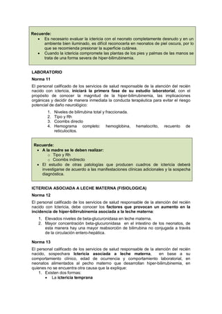 Recuerde:
• Es necesario evaluar la ictericia con el neonato completamente desnudo y en un
ambiente bien iluminado, es difícil reconocerla en neonatos de piel oscura, por lo
que se recomienda presionar la superficie cutánea.
• Cuando la ictericia compromete las plantas de los pies y palmas de las manos se
trata de una forma severa de hiper-bilirrubinemia.
LABORATORIO
Norma 11
El personal calificado de los servicios de salud responsable de la atención del recién
nacido con ictericia, iniciará la primera fase de su estudio laboratorial, con el
propósito de conocer la magnitud de la hiper-bilirrubinemia, las implicaciones
orgánicas y decidir de manera inmediata la conducta terapéutica para evitar el riesgo
potencial de daño neurológico:
1. Niveles de bilirrubina total y fraccionada.
2. Tipo y Rh
3. Coombs directo
4. Hemograma completo: hemoglobina, hematocrito, recuento de
reticulocitos.
Recuerde:
• A la madre se le deben realizar:
o Tipo y Rh
o Coombs indirecto
• El estudio de otras patologías que producen cuadros de ictericia deberá
investigarse de acuerdo a las manifestaciones clínicas adicionales y la sospecha
diagnóstica.
ICTERICIA ASOCIADA A LECHE MATERNA (FISIOLOGICA)
Norma 12
El personal calificado de los servicios de salud responsable de la atención del recién
nacido con Ictericia, debe conocer los factores que provocan un aumento en la
incidencia de hiper-bilirrubinemia asociada a la leche materna:
1. Elevados niveles de beta-glucuronidasa en leche materna.
2. Mayor concentración beta-glucuronidasa en el intestino de los neonatos, de
esta manera hay una mayor reabsorción de bilirrubina no conjugada a través
de la circulación entero-hepática.
Norma 13
El personal calificado de los servicios de salud responsable de la atención del recién
nacido, sospechara Ictericia asociada a leche materna, en base a su
comportamiento clínico, edad de ocurrencia y comportamiento laboratorial, en
neonatos alimentados al pecho materno que desarrollan hiper-bilirrubinemia, en
quienes no se encuentra otra causa que la explique:
1. Existen dos formas:
• La ictericia temprana
 