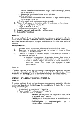 o Con un valor máximo de bilirrubina mayor o igual de 12 mg/dl, entre el
tercero y quinto día.
o Desaparece aproximadamente a las tres semanas.
• La ictericia tardía
o Con un valor máximo de bilirrubina mayor de 10 mg/dl, entre el quinto y
décimo quinto día de vida.
o Puede persistir hasta nueve semanas en promedio.
2. Valores de bilirrubina en los recién nacidos alimentados al pecho materno:
• Mayor de 12 mg/dl en el 13% de ellos.
• Mayor de15 mg/dl en el 2%.
• Su nivel máximo esta entre 10 a 30 mg/dl.
3. Duración promedio de la ictericia: 3 a 12 semanas.
4. Rara vez hay Kernicterus.
Norma 14
El personal calificado de los servicios de salud responsable de la atención del recién
nacido ante la sospecha de Ictericia asociada a la leche materna, con nivel de
bilirrubina sérica que supera los 16 mg/dl durante más de 24 horas, debe realizar lo
siguiente:
PROCEDIMIENTO:
1. Medir los niveles de bilirrubina después de una amamantada, luego
2. Suspender la lactancia materna por lo menos 12 horas, e iniciar
sucedáneos de la leche materna.
3. Después de 12 horas sin lactancia materna hacer una nueva medición de
los niveles de bilirrubina, si:
• Encuentra una reducción considerable de más de 2 mg/dl, se
confirma el diagnóstico de Ictericia asociada a la leche materna.
• Si no se produce ninguna reducción o se elevan los niveles de
bilirrubina, buscar otras causas que expliquen la hiper-
bilirrubinemia.
Norma 15
El personal calificado de los servicios de salud responsable de la atención del recién
nacido con diagnostico de Ictericia asociada a la leche materna debe iniciar
tratamiento con fototerapia, y no se recomienda interrumpir la lactancia materna.
ICTERICIA POR INCOMPATIBILIDAD DE FACTOR Rh
Norma 16
El personal calificado de los servicios de salud responsable de la atención del recién
nacido, hará diagnóstico de Ictericia por incompatibilidad de factor Rh, en base a
los siguientes hallazgos:
1. Antecedentes de Isoinmunización materna
2. Recién nacido Rh positivo y madre Rh negativa
3. Que al examen físico se observe:
• Ictericia: que se presentó en las primeras 24 horas de
vida máximo a los 3 o 4 días.
• Palidez: signo clínico que orienta al reconocimiento de
la anemia.
• Hepatomegalia y esplenomegalia: por la
hematopoyesis extra-medular.
 