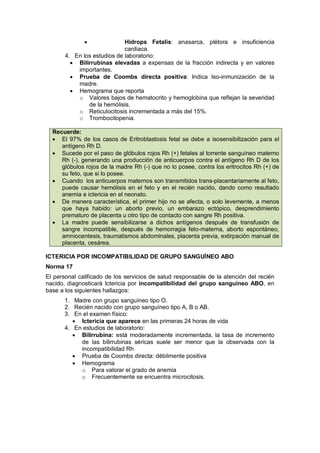 • Hidrops Fetalis: anasarca, plétora e insuficiencia
cardiaca.
4. En los estudios de laboratorio:
• Bilirrubinas elevadas a expensas de la fracción indirecta y en valores
importantes.
• Prueba de Coombs directa positiva: Indica Iso-inmunización de la
madre.
• Hemograma que reporta
o Valores bajos de hematocrito y hemoglobina que reflejan la severidad
de la hemólisis.
o Reticulocitosis incrementada a más del 15%.
o Trombocitopenia.
Recuerde:
• El 97% de los casos de Eritroblastosis fetal se debe a isosensibilización para el
antígeno Rh D.
• Sucede por el paso de glóbulos rojos Rh (+) fetales al torrente sanguíneo materno
Rh (-), generando una producción de anticuerpos contra el antígeno Rh D de los
glóbulos rojos de la madre Rh (-) que no lo posee, contra los eritrocitos Rh (+) de
su feto, que si lo posee.
• Cuando los anticuerpos maternos son transmitidos trans-placentariamente al feto,
puede causar hemólisis en el feto y en el recién nacido, dando como resultado
anemia e ictericia en el neonato.
• De manera característica, el primer hijo no se afecta, o solo levemente, a menos
que haya habido: un aborto previo, un embarazo ectópico, desprendimiento
prematuro de placenta u otro tipo de contacto con sangre Rh positiva.
• La madre puede sensibilizarse a dichos antígenos después de transfusión de
sangre incompatible, después de hemorragia feto-materna, aborto espontáneo,
amniocentesis, traumatismos abdominales, placenta previa, extirpación manual de
placenta, cesárea.
ICTERICIA POR INCOMPATIBILIDAD DE GRUPO SANGUÍNEO ABO
Norma 17
El personal calificado de los servicios de salud responsable de la atención del recién
nacido, diagnosticará Ictericia por incompatibilidad del grupo sanguíneo ABO, en
base a los siguientes hallazgos:
1. Madre con grupo sanguíneo tipo O.
2. Recién nacido con grupo sanguíneo tipo A, B o AB.
3. En el examen físico:
• Ictericia que aparece en las primeras 24 horas de vida
4. En estudios de laboratorio:
• Bilirrubina: está moderadamente incrementada, la tasa de incremento
de las bilirrubinas séricas suele ser menor que la observada con la
incompatibilidad Rh
• Prueba de Coombs directa: débilmente positiva
• Hemograma
o Para valorar el grado de anemia
o Frecuentemente se encuentra microcitosis.
 