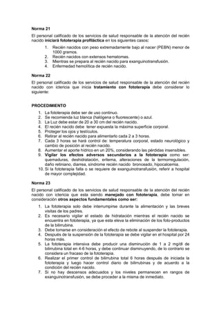 Norma 21
El personal calificado de los servicios de salud responsable de la atención del recién
nacido iniciará fototerapia profiláctica en los siguientes casos:
1. Recién nacidos con peso extremadamente bajo al nacer (PEBN) menor de
1000 gramos.
2. Recién nacidos con extensos hematomas.
3. Mientras se prepara al recién nacido para exanguinotransfusión.
4. Enfermedad hemolítica de recién nacido.
Norma 22
El personal calificado de los servicios de salud responsable de la atención del recién
nacido con ictericia que inicia tratamiento con fototerapia debe considerar lo
siguiente:
PROCEDIMIENTO
1. La fototerapia debe ser de uso continuo.
2. Se recomienda luz blanca (halógena o fluorescente) o azul.
3. La Luz debe estar de 20 a 30 cm del recién nacido.
4. El recién nacido debe tener expuesta la máxima superficie corporal.
5. Proteger los ojos y testículos.
6. Retirar al recién nacido para alimentarlo cada 2 a 3 horas.
7. Cada 3 horas se hará control de: temperatura corporal, estado neurológico y
cambio de posición al recién nacido.
8. Aumentar el aporte hídrico en un 20%, considerando las pérdidas insensibles.
9. Vigilar los efectos adversos secundarios a la fototerapia como ser:
quemaduras, deshidratación, eritema, alteraciones de la termorregulación,
daño retiniano, diarrea, síndrome recién nacido bronceado, hipocalcemia.
10. Si la fototerapia falla o se requiere de exanguinotransfusión, referir a hospital
de mayor complejidad.
Norma 23
El personal calificado de los servicios de salud responsable de la atención del recién
nacido con ictericia que esta siendo manejado con fototerapia, debe tomar en
consideración otros aspectos fundamentales como ser:
1. La fototerapia solo debe interrumpirse durante la alimentación y las breves
visitas de los padres.
2. Es necesario vigilar el estado de hidratación mientras el recién nacido se
encuentra en fototerapia, ya que esta eleva la eliminación de los foto-productos
de la bilirrubina.
3. Debe tomarse en consideración el efecto de rebote al suspender la fototerapia.
4. Después de la suspensión de la fototerapia se debe vigilar en el hospital por 24
horas más.
5. La fototerapia intensiva debe producir una disminución de 1 a 2 mg/dl de
bilirrubina total en 4-6 horas, y debe continuar disminuyendo, de lo contrario se
considera un fracaso de la fototerapia.
6. Realizar el primer control de bilirrubina total 6 horas después de iniciada la
fototerapia y luego hacer control diario de bilirrubinas y de acuerdo a la
condición del recién nacido.
7. Si no hay descensos adecuados y los niveles permanecen en rangos de
exanguinotransfusión, se debe proceder a la misma de inmediato.
 