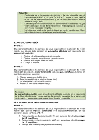 Recuerde:
• Fototerapia es la terapéutica de elección y la más difundida para el
tratamiento de la ictericia neonatal. Su aplicación reduce en gran medida
el uso de la exanguinotransfusión y no se han demostraron efectos
adversos a largo plazo.
• La fototerapia debe interrumpirse con bilirrubinemia en descenso y cuyos
valores estén por debajo de la indicación de fototerapia para esa edad y
cuyo rebote no exceda 1 mg /día.
• La fototerapia suele estar contraindicada en recién nacidos con hiper-
bilirrubinemia directa causada por una hepatopatía
EXANGUINOTRANSFUSIÓN
Norma 24
El personal calificado de los servicios de salud responsable de la atención del recién
nacido con ictericia debe conocer los principales objetivos del tratamiento con
exanguinotransfusión:
1. Eliminar bilirrubinas del espacio intravascular.
2. Eliminar hematíes sensibilizados con anticuerpos.
3. Eliminar anticuerpos libres del suero.
4. Corregir la anemia.
Norma 25
El personal calificado de los servicios de salud responsable de la atención del recién
nacido con ictericia debe iniciar tratamiento con exanguinotransfusión tomando en
cuenta los siguientes aspectos:
1. Niveles sanguíneos de bilirrubina
2. Edad de aparición de la ictericia (horas, días)
3. La edad gestacional del recién nacido.
4. Presencia o no de factores de riesgo.
Recuerde:
La exanguinotransfusión es un procedimiento utilizado con éxito en el tratamiento
de la hiper-bilirrubinemia ya que permite la remoción mecánica de la sangre del
recién nacido y su reemplazo por sangre de un donador compatible.
INDICACIONES PARA EXANGUINOTRANSFUSIÓN
Norma 26
El personal calificado de los servicios de salud responsable de la atención del recién
nacido con ictericia indicara tratamiento con exanguinotransfusión en los
siguientes casos: Ver tabla Nº 6 y 7.
1. Recién nacido con Iso-inmunización Rh, con aumento de bilirrubina mayor
de 0.5 mg/dl/hora.
2. Recién nacido con Iso-inmunización ABO, con aumento de bilirrubina mayor
de 1.0 mg/dl/hora
3. Hidrops fetal inmune (corregir primero la anemia).
 