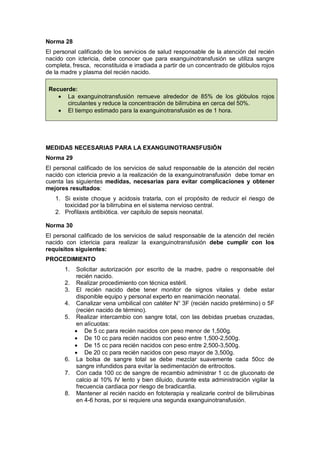 Norma 28
El personal calificado de los servicios de salud responsable de la atención del recién
nacido con ictericia, debe conocer que para exanguinotransfusión se utiliza sangre
completa, fresca, reconstituida e irradiada a partir de un concentrado de glóbulos rojos
de la madre y plasma del recién nacido.
Recuerde:
• La exanguinotransfusión remueve alrededor de 85% de los glóbulos rojos
circulantes y reduce la concentración de bilirrubina en cerca del 50%.
• El tiempo estimado para la exanguinotransfusión es de 1 hora.
MEDIDAS NECESARIAS PARA LA EXANGUINOTRANSFUSIÓN
Norma 29
El personal calificado de los servicios de salud responsable de la atención del recién
nacido con ictericia previo a la realización de la exanguinotransfusión debe tomar en
cuenta las siguientes medidas, necesarias para evitar complicaciones y obtener
mejores resultados:
1. Si existe choque y acidosis tratarla, con el propósito de reducir el riesgo de
toxicidad por la bilirrubina en el sistema nervioso central.
2. Profilaxis antibiótica. ver capitulo de sepsis neonatal.
Norma 30
El personal calificado de los servicios de salud responsable de la atención del recién
nacido con ictericia para realizar la exanguinotransfusión debe cumplir con los
requisitos siguientes:
PROCEDIMIENTO
1. Solicitar autorización por escrito de la madre, padre o responsable del
recién nacido.
2. Realizar procedimiento con técnica estéril.
3. El recién nacido debe tener monitor de signos vitales y debe estar
disponible equipo y personal experto en reanimación neonatal.
4. Canalizar vena umbilical con catéter N° 3F (recién nacido pretérmino) o 5F
(recién nacido de término).
5. Realizar intercambio con sangre total, con las debidas pruebas cruzadas,
en alícuotas:
• De 5 cc para recién nacidos con peso menor de 1,500g.
• De 10 cc para recién nacidos con peso entre 1,500-2,500g.
• De 15 cc para recién nacidos con peso entre 2,500-3,500g.
• De 20 cc para recién nacidos con peso mayor de 3,500g.
6. La bolsa de sangre total se debe mezclar suavemente cada 50cc de
sangre infundidos para evitar la sedimentación de eritrocitos.
7. Con cada 100 cc de sangre de recambio administrar 1 cc de gluconato de
calcio al 10% IV lento y bien diluido, durante esta administración vigilar la
frecuencia cardiaca por riesgo de bradicardia.
8. Mantener al recién nacido en fototerapia y realizarle control de bilirrubinas
en 4-6 horas, por si requiere una segunda exanguinotransfusión.
 
