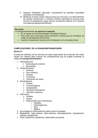 9. Asegurar hidratación adecuada, considerando las perdidas insensibles
asociadas a la fototerapia.
10. Mantener al recién nacido nada por boca por 4-6 horas, con administración
de líquidos intravenosos y mantener infusión adecuada de glucosa para
prevenir la hipoglicemia, luego reiniciar la lactancia materna si no requiere
una segunda exanguinotransfusión.
Recuerde:
La exanguinotransfusión se reserva en especial:
• En el manejo de las Enfermedades Hemolíticas Severas
• Para evitar que la bilirrubina sérica ascienda a valores que se consideran de
riesgo de encefalopatía bilirrubínica
• Cuando el tratamiento intensivo de la fototerapia no ha resultado eficaz.
COMPLICACIONES DE LA EXANGUINOTRANSFUSIÓN
Norma 31
El personal calificado de los servicios de salud responsable de la atención del recién
nacido con ictericia debe conocer las complicaciones que se pueden presentar al
realizar la exanguinotransfusión:
1. Hemodinámicas
• Sobrecarga de volumen
• Hipovolemia.
2. Cardiovasculares
• Arritmias.
• Paro cardiaco.
• Embolia.
• Trombosis.
• Perforación de vasos.
3. Hematológicos.
• Anemia.
• Trombocitopenia.
• Coagulopatía.
• Reacción transfusional.
• Hemolisis mecánica.
4. Infecciosos.
• Onfalitis.
• Sepsis.
• Relacionadas con la transfusión.
o Hepatitis.
o Citomegalovirus.
o Sida.
o Malaria.
5. Inmunológicos: Enfermedad de injerto contra el huésped
6. Metabólicos: hiper-calemia, hiper-natremia, hipomagnesemia, hipocalcemia,
acidosis, hipoglicemia.
7. Otros: hipotermia, hipertermia, enterocolitis necrozante.
 
