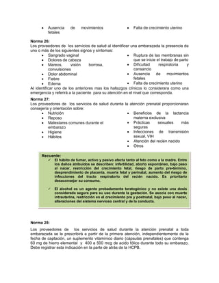 • Ausencia de movimientos
fetales
• Falta de crecimiento uterino
Norma 26:
Los proveedores de los servicios de salud al identificar una embarazada la presencia de
uno o más de los siguientes signos y síntomas:
• Sangrado vaginal
• Dolores de cabeza
• Mareos, visión borrosa,
convulsiones
• Dolor abdominal
• Fiebre
• Edema
• Ruptura de las membranas sin
que se inicie el trabajo de parto
• Dificultad respiratoria y
cansancio
• Ausencia de movimientos
fetales
• Falta de crecimiento uterino
Al identificar uno de los anteriores mas los hallazgos clínicos lo considerara como una
emergencia y referirá a la paciente para su atención en el nivel que corresponda.
Norma 27:
Los proveedores de los servicios de salud durante la atención prenatal proporcionaran
consejería y orientación sobre:
• Nutrición
• Reposo
• Malestares comunes durante el
embarazo
• Higiene
• Hábitos
• Beneficios de la lactancia
materna exclusiva
• Prácticas sexuales más
seguras
• Infecciones de transmisión
sexual, VIH
• Atención del recién nacido
• Otros
Norma 28:
Los proveedores de los servicios de salud durante la atención prenatal a toda
embarazada se le prescribirá a partir de la primera atención, independientemente de la
fecha de captación, un suplemento vitamínico diario (cápsulas prenatales) que contenga
60 mg de hierro elemental y 400 a 500 mcg de acido fólico durante todo su embarazo.
Debe registrar esta indicación en la parte de atrás de la HCPB.
Recuerde:
 El hábito de fumar, activo y pasivo afecta tanto al feto como a la madre. Entre
los daños atribuidos se describen: infertilidad, aborto espontáneo, bajo peso
al nacer, restricción del crecimiento fetal, riesgo de parto pre-término,
desprendimiento de placenta, muerte fetal y perinatal, aumento del riesgo de
infecciones del tracto respiratorio del recién nacido. Es prioritario
desaconsejar su consumo.
 El alcohol es un agente probadamente teratogénico y no existe una dosis
considerada segura para su uso durante la gestación. Se asocia con muerte
intrauterina, restricción en el crecimiento pre y postnatal, bajo peso al nacer,
alteraciones del sistema nervioso central y de la conducta.
 