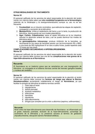 Recuerde:
OTRAS MODALIDADES DE TRATAMIENTO
Norma 32
El personal calificado de los servicios de salud responsable de la atención del recién
nacido con ictericia debe saber que otra modalidad terapéutica es la farmacológica
(además de la fototerapia y la exanguinotransfusión) aunque su uso no es tan
frecuente:
1. Fenobarbital: es un inductor enzimático, que estimula las etapas de captación,
conjugación y excreción de la bilirrubina.
2. Mesoporfirina: inhibe el catabolismo del hemo y por lo tanto, la producción de
bilirrubina, disminuyendo así sus niveles plasmáticos.
3. Agar, Carbón, Colestiramina: estos al captar bilirrubina en la luz intestinal,
reducen la absorción enteral de ésta y así se puede disminuir los niveles de
bilirrubina sérica.
4. La gammaglobulina intravenosa: produce inhibición de la hemolisis, se
recomienda en los casos de hemólisis severa: por iso-inmunización Rh y ABO,
a una dosis de 500 mg/kg/dosis IV en dos a cuatro horas, puede repetirse cada
12 horas por tres dosis.
COMPLICACIONES SECUNDARIAS A HIPERBILIRRUBINEMIA
Norma 33
El personal calificado de los servicios de salud responsable de la atención del recién
nacido con ictericia debe conocer que una de las complicaciones más graves de la
hiper-bilirrubinemia es el Kernicterus.
El Kernicterus es un trastorno grave que se caracteriza por una impregnación de
bilirrubina no conjugada en el sistema nervioso central del neonato (ganglios basales
y núcleos del cerebelo).
Norma 34
El personal calificado de los servicios de salud responsable de la atención al recién
nacido con ictericia debe conocer los factores de riesgo que alteran la Barrera
Hematoencefálica aumentando notablemente el riesgo de Kernicterus, ya que
facilitan la entrada de bilirrubina al sistema nervioso central:
1. Peso bajo al nacer
2. Hipoglucemia
3. Asfixia perinatal
4. Acidosis metabólica
5. Infecciones
6. Hemólisis
7. Hipotermia
8. Hipo-albuminemia
9. Drogas que compiten por la unión a albúmina (aspirina, sulfonamidas).
Recuerde:
Nivel crítico de hiper-bilirrubinemia para desarrollo de Kernicterus es influenciado por
el grado madurez postnatal, duración de la hiper-bilirrubinemia, porcentaje de
incremento de la bilirrubina y su presencia cercana al término de gestación
(hipoalbuminemia, disrupción barrera Hematoencefálica).
 