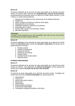 Norma 35
El personal calificado de los servicios de salud responsable de la atención del recién
nacido con ictericia debe reconocer las manifestaciones clínicas del Kernicterus,
que generalmente se presentan entre 2 a 5 días en un recién nacido a término, y a los
7 días en un recién nacido pretérmino.
1. Abolición de los reflejos de moro, disminución de los reflejos tendinosos
2. Opistótonos
3. Apatía, Letargia, somnolencia, hipotonía, llanto agudo
4. Abombamiento de la fontanela
5. Irritabilidad, hipertonía, espasmos, convulsiones
6. Descerebración y muerte.
7. Succión débil, rechazo a los alimentos, vómitos
8. Dificultad respiratoria
Recuerde:
El recién nacido pretérmino es el más susceptible, pero cada vez hay más informe
de Kernicterus en recién nacidos a término.
Norma 36
El personal calificado de los servicios de salud responsable de la atención del recién
nacido con Kernicterus debe conocer las secuelas a largo plazo más serias que se
puede presentar el neonato:
1. Parálisis cerebral
2. Sordera neurosensorial
3. Trastornos motores
4. Problemas de conducta
5. Retraso mental
6. Limitación de la mirada vertical
7. Displasia dental.
ICTERICIA PROLONGADA
Norma 37
El personal calificado de los servicios de salud responsable de la atención del recién
nacido con ictericia hará diagnostico de Ictericia prolongada, cuando después del
manejo de la misma la duración sea de dos a tres semanas.
Norma 38
El personal de salud responsable de la atención del recién nacido investigara las
causas más comunes de ictericia prolongada, las cuales pueden ser:
1. Hipotiroidismo
2. Trisomía 21
3. Ictericia de la leche materna
4. Atresia biliar
5. Galactosemia
6. Enfermedades hemolíticas
7. Síndrome de Crigler-Najjar
8. Cardiopatías congénitas cianóticas, entre otras.
 
