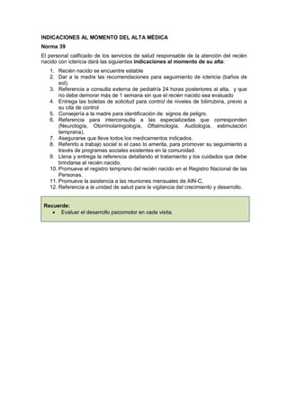 INDICACIONES AL MOMENTO DEL ALTA MÉDICA
Norma 39
El personal calificado de los servicios de salud responsable de la atención del recién
nacido con ictericia dará las siguientes indicaciones al momento de su alta:
1. Recién nacido se encuentre estable
2. Dar a la madre las recomendaciones para seguimiento de ictericia (baños de
sol).
3. Referencia a consulta externa de pediatría 24 horas posteriores al alta, y que
no debe demorar más de 1 semana sin que el recién nacido sea evaluado
4. Entrega las boletas de solicitud para control de niveles de bilirrubina, previo a
su cita de control
5. Consejería a la madre para identificación de signos de peligro.
6. Referencia para interconsulta a las especializadas que corresponden
(Neurología, Otorrinolaringología, Oftalmología, Audiología, estimulación
temprana).
7. Asegurarse que lleve todos los medicamentos indicados.
8. Referirlo a trabajo social si el caso lo amerita, para promover su seguimiento a
través de programas sociales existentes en la comunidad.
9. Llena y entrega la referencia detallando el tratamiento y los cuidados que debe
brindarse al recién nacido.
10. Promueve el registro temprano del recién nacido en el Registro Nacional de las
Personas.
11. Promueve la asistencia a las reuniones mensuales de AIN-C,
12. Referencia a la unidad de salud para la vigilancia del crecimiento y desarrollo.
Recuerde:
• Evaluar el desarrollo psicomotor en cada visita.
 