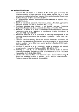 CITAS BIBLIOGRAFICAS
1. Ceresetto M., Albarracín M. I, Fedullo T. M. Pautas para el manejo de
hiperbilirrubinemia indirecta neonatal en los recién nacidos de 35 ó más
semanas de edad gestacional que requieren internación. Sociedad Bonaerense
de Neonatología – Sobneo. diciembre de 2007.
2. M. Jeffrey Maisels. Ictericia Neonatal Pediatrics in Review en español. 2007;
vol 28 Nº 3:83-93.
3. Sarah K. MoerscheL, Lauren B. Cianciaruso, et al; A Practical Approach to
Neonatal Jaundice. Volume 77, Number 9 May 1, 2008.
4. Rodríguez Miguélez José Manuel, y col. Ictericia neonatal. Protocolos
Diagnóstico Terapéuticos de la Asociación Española de Pediatría 2008.
5. Kaplan M.; P. Merlob, et al. Israel Guidelines for the Management of Neonatal
Hyperbilirubinemia and Prevention of Kernicterus. Posted: 08/15/2008; J
Perinatol. 2008; 28(6):389-397.
6. Kaplan M, Bromiker R, et al. Evaluation of discharge management in the
prediction of hyperbilirubinemia: the Jerusalem experience. J Pediatr 2007; 150:
412–417.
7. Canadian Paediatric Society, Fetus and Newborn Committee. Guidelines for
detection, management and prevention of hyperbilirubinemia in term and late
preterm newborn infants (35 or more weeks’ gestation). Paediatr Child Health.
2007; 12(5):1B–12B.
8. Trikalinos T, Chung M, et al. Systematic review of screening for bilirubin
encephalopathy in neonates. Pediatrics. 2009; 124(4):1162–1171.
9. Manning D, Todd P, et al. Prospective surveillance study of severe
hyperbilirubinaemia in the newborn in the UK and Ireland. Arch Dis Child Fetal
Neonatal Ed. 2007; 92(5): F342–F346.
10. US Preventive Services Task Force Recommendation Statement: Screening of
Infants for Hyperbilirubinemia to Prevent Chronic Bilirubin Encephalopathy.
Pediatrics Volume 124, Number 4, October 2009.
 