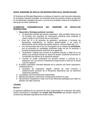 XXXVII. SINDROME DE DIFICULTAD RESPIRATORIA EN EL RECIÉN NACIDO
El Síndrome de Dificultad Respiratoria constituye el trastorno más frecuente observado
en el periodo neonatal inmediato, se encuentra entre las primeras causas de atención
en los diferentes hospitales del país y una de las principales causas de mortalidad en
ese grupo de edad poblacional.
ELEMENTOS FUNDAMENTALES DEL SÍNDROME DE DIFICULTAD
RESPIRATORIA
1. Desarrollo y fisiología pulmonar neonatal
• El desarrollo prenatal del sistema respiratorio está completo hasta que se
ha formado una superficie de intercambio suficiente para sustentar al
recién nacido en el momento de su nacimiento.
• Entre las 16 a 26 semanas de gestación, comienzan a formarse los
bronquiolos respiratorios, la barrera alvéolo-capilar y se inicia la
diferenciación de las células del epitelio distal en neumonocitos tipo I y II
• Los neumonocitos tipo II son los encargados de la síntesis de surfactante,
que es producido en cantidades suficientes luego de las 34 semanas y
aumenta progresivamente al término de la gestación.
• Surfactante: material que recubre la superficie alveolar y distal de la vía
aérea cuya principal función es reducir la tensión superficial producida en
la interfase aire-líquido de la superficie alveolar.
• Cuando no existe surfactante los alvéolos tienden a cerrarse en la
espiración con una fuerza inversamente proporcional al radio de la misma
(Ley de Laplace).
2. El patrón respiratorio neonatal depende de la madurez del centro respiratorio,
caracterizado por:
• Episodios de respiración regular, pausas de corta duración y
posteriormente aumento de la frecuencia respiratoria que se denomina
respiración periódica.
3. La etiología más frecuentemente relacionadas.
4. Métodos de estudio y exámenes iníciales para confirmar el caso.
5. Aproximación terapéutica a cada una de las diferentes patologías que están en
relación con este síndrome.
CAUSAS
Norma 1
El personal calificado de los servicios de salud responsable de la atención del recién
nacido reconocerá e investigará las causas más frecuentes que pueden explicar el
síndrome de dificultad respiratoria del recién nacido.
 