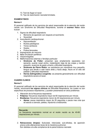 13. Test de Apgar al nacer
14. Tipo de reanimación neonatal brindada.
EXAMEN FISICO
Norma 4
El personal calificado de los servicios de salud responsable de la atención del recién
nacido con Síndrome de Dificultad Respiratoria, durante el examen físico debe
buscar:
1. Signos de dificultad respiratoria:
• Momento de aparición con respecto al nacimiento
• Severidad
2. Auscultación cardiopulmonar:
• Hipoventilación
• Ruidos patológicos
• Tonos cardíacos
• Soplos
• Pulsos femorales
3. Impregnación de meconio
4. Mala circulación periférica
5. Visceromegalias
6. Malformaciones externas o fenotipo particular:
• Síndrome de Potter: presentan ojos ampliamente separados con
epicanto, puente nasal ancho, implantación baja de las orejas y mentón
pequeño, ausencia de gasto urinario y dificultad respiratoria.
• Síndrome de Pierre Robín: se caracteriza por mandíbula muy pequeña,
lengua que tiende a caer hacia atrás y hacia abajo, fisura en el velo del
paladar y dificultad respiratoria
• Hernia diafragmática congénita: se presenta generalmente con dificultad
respiratoria severa al nacer.
CUADRO CLINICO
Norma 5
El personal calificado de los servicios de salud responsable de la atención del recién
nacido, reconocerá los signos clínicos de Dificultad Respiratoria, los cuales no son
específicos de procesos respiratorios, y pueden presentarse en otros problemas:
1. Alteración de la frecuencia respiratoria:
• Polipnea: frecuencia respiratoria mayor de 60 respiraciones por minuto.
• Bradipnea: frecuencia respiratoria menor de 40 respiraciones por minuto.
• Apnea: pausa respiratoria mayor de 20 segundos o pausa mas cota que
se asocia a cianosis, palidez, hipotonía o bradicardia.
2. Retracciones (tirajes): Subcostal, intercostal, sub-xifoidea, de aparición
precoz ante alteraciones leves de la mecánica pulmonar.
Son debidas a la alta compliance de la pared torácica neonatal.
Recuerde:
La frecuencia respiratoria normal en el recién nacido es de 40-60
respiraciones por minuto.
 