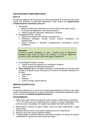 EXPLORACIONES COMPLEMENTARIAS
Norma 8
El personal calificado de los servicios de salud responsable de la atención del recién
nacido con Síndrome de Dificultad Respiratoria, debe realizar las exploraciones
complementarias necesarias como ser:
1. Gasometría:
• Método utilizado para comprobar la función pulmonar del recién nacido.
• Es la base del diagnóstico y del manejo posterior.
• Valora el grado de Hipoxemia, Hipercapnia y Acidosis.
2. Radiografía de tórax, permite
• Objetivar la presencia de patología cardiopulmonar.
• Orientación etiológica, aunque muchos cuadros radiológicos son
indistinguibles.
• Valorar evolución e identificar complicaciones (neumotórax, neumo-
mediastino).
Recuerde:
A veces el patrón radiológico es claro y permite hacer el diagnóstico
etiológico, otras veces los signos son dudosos y es preciso esperar la
evolución clínico radiológico para poder llegar al diagnóstico.
3. Ecocardiografía Doppler, permite
• Valorar cuando se sospecha una cardiopatía congénita
• Valorar el grado de hipertensión pulmonar.
4. Otros estudios según orientación etiológica y antecedentes, son de gran valor
cuando se sospecha causa infecciosa o la causa de la dificultad respiratoria no
es clara:
• Hemograma
• PCR
• Glicemia
• Cultivos (sangre, líquido pleural).
MEDIDAS TERAPEUTICAS
Norma 9
El personal calificado de los servicios de salud responsable de la atención del recién
nacido independientemente de la causa del Síndrome de Dificultad Respiratoria debe
iniciar una serie de medidas terapéuticas básicas.
PROCEDIMIENTO:
1. Ingreso del recién nacido en el área de recién nacidos o UCIN según la severidad.
Si no se cuenta con las condiciones para manejar al neonato trasladarlo a otro
centro de mayor complejidad. Ver capitulo de traslado del recién nacido critico.
2. Monitorización continúa de signos vitales, cada hora hasta estabilizarse y luego
cada 4 horas.
3. Ambiente térmico neutro, evitar tanto la hipotermia como la hipertermia.
4. Nada por boca mas sonda orogástrica abierta.
5. Líquidos según la edad del neonato y electrolitos basales. ver manejo de líquidos
y electrolitos en capitulo de recién nacido con sepsis.
 