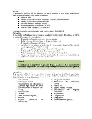 Norma 29:
El proveedor calificado de los servicios de salud brindará a toda mujer embarazada
atenciones prenatales subsiguientes realizando:
• Toma de peso
• Presencia o no de síntomas de anemia (palidez, lipotimias, otros)
• Presencia o no de movimientos fetales
• Medición de altura de fondo uterino
• Situación, posición y presentación fetal
• Evaluación de frecuencia cardiaca fetal
Los hallazgos deben ser registrados en la parte posterior de la HCPB.
Norma 30:
El proveedor calificado de los servicios de salud con la información obtenida en la HCPB
el realizará las siguientes actividades:
• Evaluación del estado general de la embarazada
• Elaboración y análisis de la curva de ganancia de peso
• Evaluación del estado nutricional
• Identificación de signos y síntomas de complicación (hipertensión arterial,
hemorragia, cefalea , visión borrosa)
• Construcción y análisis de la curva de crecimiento uterino
• Análisis de los resultados de exámenes de laboratorio
• Análisis de evolución de curvas de peso y altura de fondo uterino
• Revisión y actualización el plan de atención de acuerdo a necesidades y
problemas identificados durante la atención
Norma 31:
El proveedor calificado de los servicios de salud y la partera tradicional capacitada,
encuentra necesidades y/o problemas de la mujer embarazada, la referirá al nivel que
corresponda en caso de identificar:
• Convulsiones
• Hemorragia vaginal
• Presión arterial alta ( diastólica de
90mm de Hg o más en dos tomas
consecutivas en un intervalo de 4
horas)
• Visión borrosa
• Cefalea
• Dolor abdominal agudo
• Anemia
• Ruptura prematura de
membranas
• Cirugía pélvica previa
• Alteraciones del crecimiento
uterino
• Fiebre alta
• Edema de cara y manos
• Embarazada RH negativo
confirmado
• Tuberculosis
• Drogadicción
• VIH positivo
• Violencia familiar y social
Recuerde:
El llenado y uso de las gráficas de ganancia de peso y evolución de la altura de fondo
uterino son una poderosa herramienta diagnóstica para problemas maternos y fetales.
 