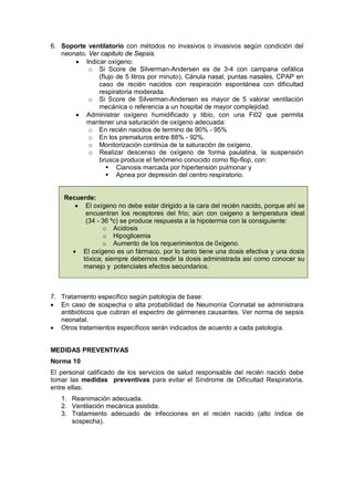 6. Soporte ventilatorio con métodos no invasivos o invasivos según condición del
neonato. Ver capitulo de Sepsis.
• Indicar oxígeno:
o Si Score de Silverman-Andersen es de 3-4 con campana cefálica
(flujo de 5 litros por minuto), Cánula nasal, puntas nasales, CPAP en
caso de recién nacidos con respiración espontánea con dificultad
respiratoria moderada.
o Si Score de Silverman-Andersen es mayor de 5 valorar ventilación
mecánica o referencia a un hospital de mayor complejidad.
• Administrar oxígeno humidificado y tibio, con una Fi02 que permita
mantener una saturación de oxígeno adecuada:
o En recién nacidos de termino de 90% - 95%
o En los prematuros entre 88% - 92%.
o Monitorización continúa de la saturación de oxígeno.
o Realizar descenso de oxígeno de forma paulatina, la suspensión
brusca produce el fenómeno conocido como flip-flop, con:
 Cianosis marcada por hipertensión pulmonar y
 Apnea por depresión del centro respiratorio.
Recuerde:
• El oxígeno no debe estar dirigido a la cara del recién nacido, porque ahí se
encuentran los receptores del frío; aún con oxigeno a temperatura ideal
(34 - 36 ºc) se produce respuesta a la hipotermia con la consiguiente:
o Acidosis
o Hipoglicemia
o Aumento de los requerimientos de 0xigeno.
• El oxígeno es un fármaco, por lo tanto tiene una dosis efectiva y una dosis
tóxica; siempre debemos medir la dosis administrada así como conocer su
manejo y potenciales efectos secundarios.
7. Tratamiento específico según patología de base:
• En caso de sospecha o alta probabilidad de Neumonía Connatal se administrara
antibióticos que cubran el espectro de gérmenes causantes. Ver norma de sepsis
neonatal.
• Otros tratamientos específicos serán indicados de acuerdo a cada patología.
MEDIDAS PREVENTIVAS
Norma 10
El personal calificado de los servicios de salud responsable del recién nacido debe
tomar las medidas preventivas para evitar el Síndrome de Dificultad Respiratoria,
entre ellas:
1. Reanimación adecuada.
2. Ventilación mecánica asistida.
3. Tratamiento adecuado de infecciones en el recién nacido (alto índice de
sospecha).
 