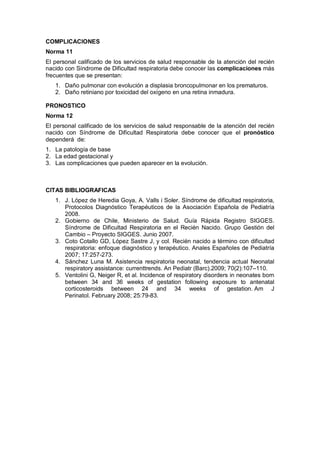 COMPLICACIONES
Norma 11
El personal calificado de los servicios de salud responsable de la atención del recién
nacido con Síndrome de Dificultad respiratoria debe conocer las complicaciones más
frecuentes que se presentan:
1. Daño pulmonar con evolución a displasia broncopulmonar en los prematuros.
2. Daño retiniano por toxicidad del oxígeno en una retina inmadura.
PRONOSTICO
Norma 12
El personal calificado de los servicios de salud responsable de la atención del recién
nacido con Síndrome de Dificultad Respiratoria debe conocer que el pronóstico
dependerá de:
1. La patología de base
2. La edad gestacional y
3. Las complicaciones que pueden aparecer en la evolución.
CITAS BIBLIOGRAFICAS
1. J. López de Heredia Goya, A. Valls i Soler. Síndrome de dificultad respiratoria,
Protocolos Diagnóstico Terapéuticos de la Asociación Española de Pediatría
2008.
2. Gobierno de Chile, Ministerio de Salud. Guía Rápida Registro SIGGES.
Síndrome de Dificultad Respiratoria en el Recién Nacido. Grupo Gestión del
Cambio – Proyecto SIGGES. Junio 2007.
3. Coto Cotallo GD, López Sastre J, y col. Recién nacido a término con dificultad
respiratoria: enfoque diagnóstico y terapéutico. Anales Españoles de Pediatría
2007; 17:257-273.
4. Sánchez Luna M. Asistencia respiratoria neonatal, tendencia actual Neonatal
respiratory assistance: currenttrends. An Pediatr (Barc).2009; 70(2):107–110.
5. Ventolini G, Neiger R, et al. Incidence of respiratory disorders in neonates born
between 34 and 36 weeks of gestation following exposure to antenatal
corticosteroids between 24 and 34 weeks of gestation. Am J
Perinatol. February 2008; 25:79-83.
 