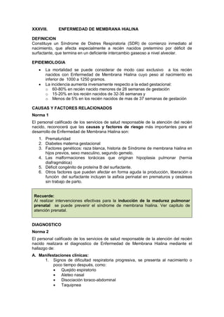 XXXVIII. ENFERMEDAD DE MEMBRANA HIALINA
DEFINICION
Constituye un Síndrome de Distres Respiratoria (SDR) de comienzo inmediato al
nacimiento, que afecta especialmente a recién nacidos pretermino por déficit de
surfactante, que termina en un deficiente intercambio gaseoso a nivel alveolar.
EPIDEMIOLOGIA
• La mortalidad se puede considerar de modo casi exclusivo a los recién
nacidos con Enfermedad de Membrana Hialina cuyo peso al nacimiento es
inferior de 1000 a 1250 gramos.
• La incidencia aumenta inversamente respecto a la edad gestacional:
o 60-80% en recién nacido menores de 28 semanas de gestación
o 15-20% en los recién nacidos de 32-36 semanas y
o Menos de 5% en los recién nacidos de mas de 37 semanas de gestación
CAUSAS Y FACTORES RELACIONADOS
Norma 1
El personal calificado de los servicios de salud responsable de la atención del recién
nacido, reconocerá que las causas y factores de riesgo más importantes para el
desarrollo de Enfermedad de Membrana Hialina son:
1. Prematuridad
2. Diabetes materna gestacional
3. Factores genéticos: raza blanca, historia de Síndrome de membrana hialina en
hijos previos, sexo masculino, segundo gemelo.
4. Las malformaciones torácicas que originan hipoplasia pulmonar (hernia
diafragmática)
5. Déficit congénito de proteína B del surfactante.
6. Otros factores que pueden afectar en forma aguda la producción, liberación o
función del surfactante incluyen la asfixia perinatal en prematuros y cesáreas
sin trabajo de parto.
Recuerde:
Al realizar intervenciones efectivas para la inducción de la madurez pulmonar
prenatal se puede prevenir el síndrome de membrana hialina. Ver capitulo de
atención prenatal.
DIAGNOSTICO
Norma 2
El personal calificado de los servicios de salud responsable de la atención del recién
nacido realizara el diagnostico de Enfermedad de Membrana Hialina mediante el
hallazgo de:
A. Manifestaciones clínicas:
1. Signos de dificultad respiratoria progresiva, se presenta al nacimiento o
poco tiempo después, como:
• Quejido espiratorio
• Aleteo nasal
• Disociación toraco-abdominal
• Taquipnea
 
