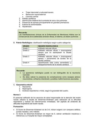 • Tiraje intercostal y subcostal severo
• Retracción supra-esternal
• Cianosis central
2. Palidez periférica
3. Disminución bilateral de la entrada de aire a los pulmones
4. Presencia de apneas principalmente en grandes prematuros
5. Edema de extremidades
6. Hipotensión.
Recuerde:
Las manifestaciones clínicas de la Enfermedad de Membrana Hialina son la
consecuencia de la atelectasia alveolar difusa, el edema y la lesión pulmonar.
B. Patrón Radiológico: clasificación radiológica según cuatro categorías
Recuerde:
• La apariencia radiológica puede no ser distinguible de la neumonía
neonatal.
• Se debe valorar la presencia de complicaciones como escapes aéreos
(neumotórax, enfisema intersticial) y posibles malformaciones asociadas.
C. Gasometría arterial
1. Hipoxemia
2. Hipercapnia
3. Acidosis respiratoria o mixta, según la gravedad del cuadro.
Norma 3
El personal calificado de los servicios de salud responsable de la atención del recién
nacido utilizara la escala de Silverman-Andersen para valoración de la dificultad
respiratoria y realizar las intervenciones inmediatas. Ver capítulo de síndrome de
dificultad respiratoria del recién nacido.
Puntuación:
• Si Score de Silverman-Andersen es de 3-4, indicar oxigeno con campana cefálica,
puntas nasales u otro método.
• Si Score de Silverman-Andersen es mayor de 5, valorar ventilación mecánica o
referencia a un hospital de mayor complejidad.
GRADO IMAGEN RADIOLOGICA
Grado 1 Infiltrado reticular difuso.
Grado 2 Infiltrado reticular difuso + broncograma
aéreos que no sobrepasan la silueta
cardiaca.
Grado 3 Infiltrado reticular difuso + broncograma
aéreos + borramiento de bordes de la
silueta cardiaca.
Grado 4 Opacificación total (vidrio esmerilado) y
desaparecimiento de la silueta cardiaca.
 