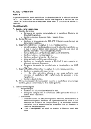 MANEJO TERAPEUTICO
Norma 4
El personal calificado de los servicios de salud responsable de la atención del recién
nacido con Enfermedad de Membrana Hialina debe ingresar al neonato en una
Unidad de Cuidados Intensivos Neonatales donde exista la posibilidad de ventilación
mecánica.
PROCEDIMIENTO:
A. Medidas no farmacológicas
1. Medidas Generales:
• Considerar las medidas contempladas en el capítulo de Síndrome de
Dificultad Respiratoria.
• Monitoreo continuo de signos vitales y estado clínico.
2. Control Térmico:
• Mantener la temperatura entre 36.5-37.5 ºC (axilar), para disminuir las
demandas metabólicas.
3. Soporte Hemodinámico: ver capitulo de recién nacido pretermino.
• La sobrecarga de líquidos puede empeorar la situación respiratoria, por
lo que el volumen deberá estar restringido, suficiente para cubrir las
pérdidas insensibles y reponer la pérdida urinaria.
• Manejo de líquidos. ver capitulo de recién nacido pretermino.
• Mantener balances hídricos negativos.
• Mantener gasto urinario entre 1-2 ml/kg/hora.
• Vigilar perfusión periférica y presión arterial.
• Mantener un hematocrito superior a 40–45vol % para asegurar un
adecuado transporte de oxigeno.
• Considerar transfusión de hemoderivados si hematocrito es de 35-40
vol. %
4. Soporte Metabólico/ Electrolitos: ver capitulo de recién nacido pretermino.
• Mantener un estado acido base normal.
• • Se debe administrar glucosa a una carga suficiente para
minimizar el catabolismo (4-6 mg/kg/minuto de glucosa) y evitar
hipoglicemia.
• Monitoreo de electrolitos.
5. Mínima manipulación: la manipulación excesiva lo puede llevar a hemorragia
cerebral, ya que existe inmadurez de la matriz germinal.
B. Medidas farmacológicas
1. Oxigenoterapia:
• Mantener una saturación de O2 entre 88-92%.
• El oxigeno siempre debe ir humidificado y tibio para evitar lesionar el
epitelio de las vías aéreas.
2. Surfactante:
• En recién nacidos con dificultad respiratoria intubados, se recomienda la
administración precoz dentro de las 2 primeras horas de nacer, lo cual
disminuye la incidencia de complicaciones y la mortalidad neonatal
comparada con la administración de surfactante una vez instalado el
cuadro de membrana hialina.
• Dosis: 4 ml/kg/dosis, se repite de acuerdo a evolución, hasta tres
dosis.
 