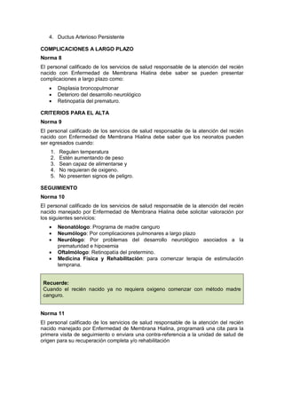 4. Ductus Arterioso Persistente
COMPLICACIONES A LARGO PLAZO
Norma 8
El personal calificado de los servicios de salud responsable de la atención del recién
nacido con Enfermedad de Membrana Hialina debe saber se pueden presentar
complicaciones a largo plazo como:
• Displasia broncopulmonar
• Deterioro del desarrollo neurológico
• Retinopatía del prematuro.
CRITERIOS PARA EL ALTA
Norma 9
El personal calificado de los servicios de salud responsable de la atención del recién
nacido con Enfermedad de Membrana Hialina debe saber que los neonatos pueden
ser egresados cuando:
1. Regulen temperatura
2. Estén aumentando de peso
3. Sean capaz de alimentarse y
4. No requieran de oxigeno.
5. No presenten signos de peligro.
SEGUIMIENTO
Norma 10
El personal calificado de los servicios de salud responsable de la atención del recién
nacido manejado por Enfermedad de Membrana Hialina debe solicitar valoración por
los siguientes servicios:
• Neonatólogo: Programa de madre canguro
• Neumólogo: Por complicaciones pulmonares a largo plazo
• Neurólogo: Por problemas del desarrollo neurológico asociados a la
prematuridad e hipoxemia
• Oftalmólogo: Retinopatía del pretermino.
• Medicina Física y Rehabilitación: para comenzar terapia de estimulación
temprana.
Recuerde:
Cuando el recién nacido ya no requiera oxigeno comenzar con método madre
canguro.
Norma 11
El personal calificado de los servicios de salud responsable de la atención del recién
nacido manejado por Enfermedad de Membrana Hialina, programará una cita para la
primera visita de seguimiento o enviara una contra-referencia a la unidad de salud de
origen para su recuperación completa y/o rehabilitación
 