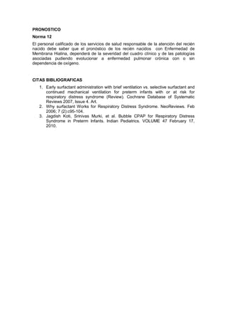 PRONOSTICO
Norma 12
El personal calificado de los servicios de salud responsable de la atención del recién
nacido debe saber que el pronóstico de los recién nacidos con Enfermedad de
Membrana Hialina, dependerá de la severidad del cuadro clínico y de las patologías
asociadas pudiendo evolucionar a enfermedad pulmonar crónica con o sin
dependencia de oxígeno.
CITAS BIBLIOGRAFICAS
1. Early surfactant administration with brief ventilation vs. selective surfactant and
continued mechanical ventilation for preterm infants with or at risk for
respiratory distress syndrome (Review). Cochrane Database of Systematic
Reviews 2007, Issue 4. Art.
2. Why surfactant Works for Respiratory Distress Syndrome. NeoReviews. Feb
2006; 7 (2):c95-104.
3. Jagdish Koti, Srinivas Murki, et al. Bubble CPAP for Respiratory Distress
Syndrome in Preterm Infants. Indian Pediatrics. VOLUME 47 February 17,
2010.
 