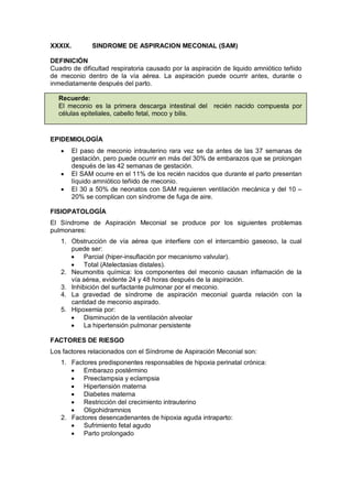 XXXIX. SINDROME DE ASPIRACION MECONIAL (SAM)
DEFINICIÓN
Cuadro de dificultad respiratoria causado por la aspiración de liquido amniótico teñido
de meconio dentro de la vía aérea. La aspiración puede ocurrir antes, durante o
inmediatamente después del parto.
Recuerde:
El meconio es la primera descarga intestinal del recién nacido compuesta por
células epiteliales, cabello fetal, moco y bilis.
EPIDEMIOLOGÍA
• El paso de meconio intrauterino rara vez se da antes de las 37 semanas de
gestación, pero puede ocurrir en más del 30% de embarazos que se prolongan
después de las 42 semanas de gestación.
• El SAM ocurre en el 11% de los recién nacidos que durante el parto presentan
líquido amniótico teñido de meconio.
• El 30 a 50% de neonatos con SAM requieren ventilación mecánica y del 10 –
20% se complican con síndrome de fuga de aire.
FISIOPATOLOGÍA
El Síndrome de Aspiración Meconial se produce por los siguientes problemas
pulmonares:
1. Obstrucción de vía aérea que interfiere con el intercambio gaseoso, la cual
puede ser:
• Parcial (hiper-insuflación por mecanismo valvular).
• Total (Atelectasias distales).
2. Neumonitis química: los componentes del meconio causan inflamación de la
vía aérea, evidente 24 y 48 horas después de la aspiración.
3. Inhibición del surfactante pulmonar por el meconio.
4. La gravedad de síndrome de aspiración meconial guarda relación con la
cantidad de meconio aspirado.
5. Hipoxemia por:
• Disminución de la ventilación alveolar
• La hipertensión pulmonar persistente
FACTORES DE RIESGO
Los factores relacionados con el Síndrome de Aspiración Meconial son:
1. Factores predisponentes responsables de hipoxia perinatal crónica:
• Embarazo postérmino
• Preeclampsia y eclampsia
• Hipertensión materna
• Diabetes materna
• Restricción del crecimiento intrauterino
• Oligohidramnios
2. Factores desencadenantes de hipoxia aguda intraparto:
• Sufrimiento fetal agudo
• Parto prolongado
 
