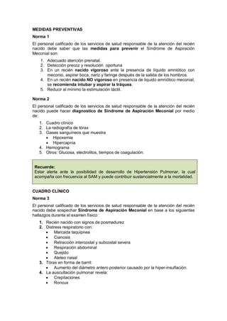 MEDIDAS PREVENTIVAS
Norma 1
El personal calificado de los servicios de salud responsable de la atención del recién
nacido debe saber que las medidas para prevenir el Síndrome de Aspiración
Meconial son:
1. Adecuado atención prenatal.
2. Detección precoz y resolución oportuna
3. En un recién nacido vigoroso ante la presencia de líquido amniótico con
meconio, aspirar boca, nariz y faringe después de la salida de los hombros.
4. En un recién nacido NO vigoroso en presencia de liquido amniótico meconial,
se recomienda intubar y aspirar la tráquea.
5. Reducir al mínimo la estimulación táctil.
Norma 2
El personal calificado de los servicios de salud responsable de la atención del recién
nacido puede hacer diagnostico de Síndrome de Aspiración Meconial por medio
de:
1. Cuadro clínico
2. La radiografía de tórax
3. Gases sanguíneos que muestra
• Hipoxemia
• Hipercapnia
4. Hemograma
5. Otros: Glucosa, electrolitos, tiempos de coagulación.
Recuerde:
Estar alerta ante la posibilidad de desarrollo de Hipertensión Pulmonar, la cual
acompaña con frecuencia al SAM y puede contribuir sustancialmente a la mortalidad.
CUADRO CLÍNICO
Norma 3
El personal calificado de los servicios de salud responsable de la atención del recién
nacido debe sospechar Síndrome de Aspiración Meconial en base a los siguientes
hallazgos durante el examen físico:
1. Recién nacido con signos de posmadurez
2. Distress respiratorio con:
• Marcada taquipnea
• Cianosis
• Retracción intercostal y subcostal severa
• Respiración abdominal
• Quejido
• Aleteo nasal
3. Tórax en forma de barril:
• Aumento del diámetro antero posterior causado por la hiper-insuflación.
4. La auscultación pulmonar revela:
• Crepitaciones
• Roncus
 