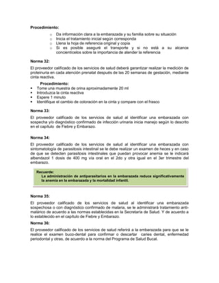 Procedimiento:
o Da información clara a la embarazada y su familia sobre su situación
o Inicia el tratamiento inicial según corresponda
o Llena la hoja de referencia original y copia
o Si es posible aseguré el transporte y si no está a su alcance
concientícelos sobre la importancia de atender la referencia
Norma 32:
El proveedor calificado de los servicios de salud deberá garantizar realizar la medición de
proteinuria en cada atención prenatal después de las 20 semanas de gestación, mediante
cinta reactiva.
Procedimiento:
 Tome una muestra de orina aproximadamente 20 ml
 Introduzca la cinta reactiva
 Espere 1 minuto
 Identifique el cambio de coloración en la cinta y compare con el frasco
Norma 33:
El proveedor calificado de los servicios de salud al identificar una embarazada con
sospecha y/o diagnóstico confirmado de infección urinaria inicia manejo según lo descrito
en el capítulo de Fiebre y Embarazo.
Norma 34:
El proveedor calificado de los servicios de salud al identificar una embarazada con
sintomatología de parasitosis intestinal se le debe realizar un examen de heces y en caso
de que se detecten parasitosis intestinales que puedan provocar anemia se le indicará
albendazol 1 dosis de 400 mg vía oral en el 2do y otra igual en el 3er trimestre del
embarazo.
Norma 35:
El proveedor calificado de los servicios de salud al identificar una embarazada
sospechosa o con diagnóstico confirmado de malaria, se le administrará tratamiento anti-
malárico de acuerdo a las normas establecidas en la Secretaría de Salud. Y de acuerdo a
lo establecido en el capítulo de Fiebre y Embarazo.
Norma 36:
El proveedor calificado de los servicios de salud referirá a la embarazada para que se le
realice el examen buco-dental para confirmar o descartar caries dental, enfermedad
periodontal y otras, de acuerdo a la norma del Programa de Salud Bucal.
Recuerde:
La administración de antiparasitarios en la embarazada reduce significativamente
la anemia en la embarazada y la mortalidad infantil.
 