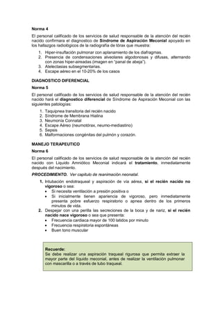 Norma 4
El personal calificado de los servicios de salud responsable de la atención del recién
nacido confirmara el diagnostico de Síndrome de Aspiración Meconial apoyado en
los hallazgos radiológicos de la radiografía de tórax que muestra:
1. Hiper-insuflación pulmonar con aplanamiento de los diafragmas.
2. Presencia de condensaciones alveolares algodonosas y difusas, alternando
con zonas hiper-aireadas (imagen en “panal de abeja”).
3. Atelectasias subsegmentarias.
4. Escape aéreo en el 10-20% de los casos
DIAGNOSTICO DIFERENCIAL
Norma 5
El personal calificado de los servicios de salud responsable de la atención del recién
nacido hará el diagnostico diferencial de Síndrome de Aspiración Meconial con las
siguientes patologías:
1. Taquipnea transitoria del recién nacido
2. Síndrome de Membrana Hialina
3. Neumonía Connatal
4. Escape Aéreo (neumotórax, neumo-mediastino)
5. Sepsis
6. Malformaciones congénitas del pulmón y corazón.
MANEJO TERAPEUTICO
Norma 6
El personal calificado de los servicios de salud responsable de la atención del recién
nacido con Liquido Amniótico Meconial indicará el tratamiento, inmediatamente
después del nacimiento.
PROCEDIMIENTO. Ver capitulo de reanimación neonatal.
1. Intubación endotraqueal y aspiración de vía aérea, si el recién nacido no
vigoroso o sea:
• Si necesita ventilación a presión positiva o
• Si inicialmente tienen apariencia de vigoroso, pero inmediatamente
presenta pobre esfuerzo respiratorio o apnea dentro de los primeros
minutos de vida.
2. Despejar con una perilla las secreciones de la boca y de nariz, si el recién
nacido nace vigoroso o sea que presenta:
• Frecuencia cardiaca mayor de 100 latidos por minuto
• Frecuencia respiratoria espontáneas
• Buen tono muscular
Recuerde:
Se debe realizar una aspiración traqueal rigurosa que permita extraer la
mayor parte del líquido meconial, antes de realizar la ventilación pulmonar
con mascarilla o a través de tubo traqueal.
 